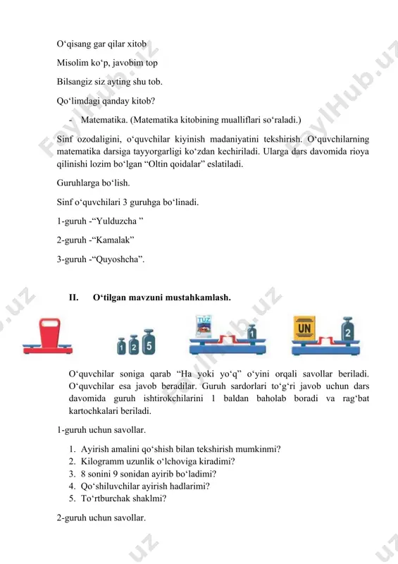 quvchilar soniga qarab “ha yoki yo‘q” o‘yini orqali savollar beriladi. o‘quvchilar esa javob beradilar. guruh sardorlari to‘g‘ri javob uchun dars davomida guruh ishtirokchilarini 1 baldan baholab boradi va rag‘bat kartochkalari beriladi. 1-guruh uchun savollar. 1. ayirish amalini qo‘shish bilan tekshirish mumkinmi? 2. kilogramm uzunlik o‘lchoviga kiradimi? 3. 8 sonini 9 sonidan ayirib bo‘ladimi? 4. qo‘shiluvchilar ayirish hadlarimi? 5. to‘rtburchak shaklmi? 2-guruh uchun savollar. 1. taqqoslash qo‘shish amalimi? 2. aylananing burchagi bormi? 3. ayriluvchi qo‘shish hadlariga kiradimi? 4. qo‘shishni ayirish bilan tekshirish mumkinmi? 5. 13 necha xonali songa kiradi? 3-guruh uchun savollar. 1. to‘rtburchakning to‘rtta burchagi bormi? 2. uchburchakning to‘rt uchi bormi? 3. kamayuvchi ayirish hadlariga kiradimi? 4. to‘rtburchak bilan kvadratning farqi bormi? 5. 10 ikki xonali songa kiradimi? “quvnoq vagonchalar” o‘yini o‘tkazildi. har bir guruhdan o‘quvchilar chiqib vagonchalardagi tarqatmalarga javob beradi. iii. yangi mavzu bayoni. doskada qo‘yidagi rasmlar ko‘rsatiladi. o‘qituvchi: - ularning bosh harflarini joylasak qaysi so‘z hosil bo‘ladi? · …