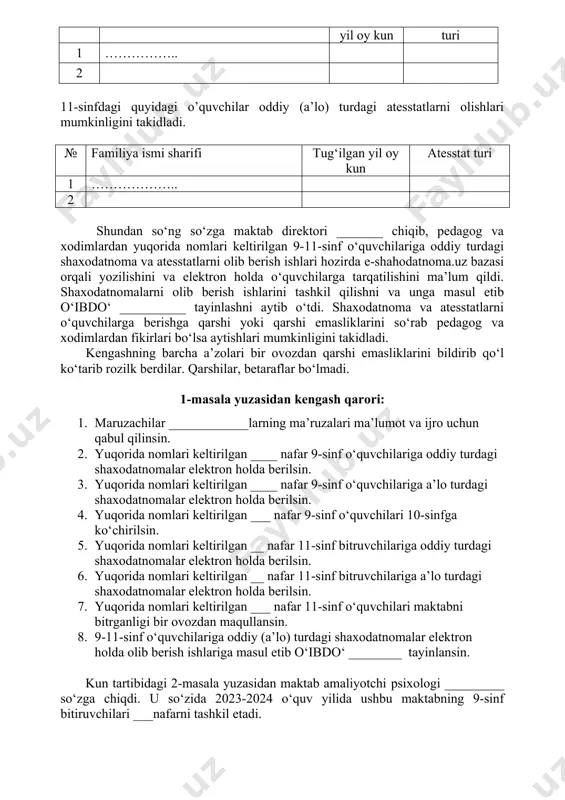 chilariga shaxodatnoma va atesstatlar berish mumkinligini takidladi. maktabning 9-11-sinflarida jami ___ nafar o‘quvchi mavjud bo‘lib, ularning barchalariga oddiy (a’lo) turdagi shaxodatnoma va atesstatlar berish kerakligini eslatib o‘tdi. 9-sinf o‘quvchilarini 10-sinfga ko‘chirish mumkinligini, 9-sinfdagi quyidagi o‘quvchilar oddiy turdagi shaxodatnoma olishlari mumkinligini takidladi. № familiya ismi sharifi tug‘ilgan yil oy kun shaxodatnoma turi 1 …………….. 2 11-sinfdagi quyidagi o’quvchilar oddiy (a’lo) turdagi atesstatlarni olishlari mumkinligini takidladi. № familiya ismi sharifi tug‘ilgan yil oy kun atesstat turi 1 ……………….. 2 shundan so‘ng so‘zga maktab direktori _______ chiqib, pedagog va xodimlardan yuqorida nomlari keltirilgan 9-11-sinf o‘quvchilariga oddiy turdagi shaxodatnoma va atesstatlarni olib berish ishlari hozirda e-shahodatnoma.uz bazasi orqali yozilishini va elektron holda o‘quvchilarga tarqatilishini ma’lum qildi. shaxodatnomalarni olib berish ishlarini tashkil qilishni va unga masul etib o‘ibdo‘ __________ tayinlashni aytib o‘tdi. shaxodatnoma va atesstatlarni o‘quvchilarga berishga qarshi yoki qarshi emasliklarini so‘rab pedagog va xodimlardan fikirlari bo‘lsa aytishlari mumkinligini takidladi. kengashning barcha a’zolari bir ovozdan …