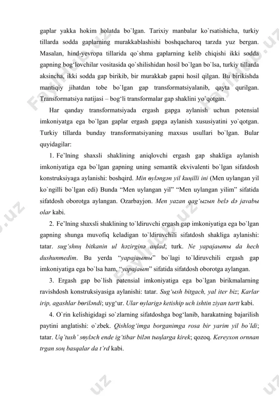 iy tillarning ilk taraqqiyot davrlarida sodda gaplar yakka hokim holatda bo`lgan. tarixiy manbalar ko`rsatishicha, turkiy tillarda sodda gaplarning murakkablashishi boshqacharoq tarzda yuz bergan. masalan, hind-yevropa tillarida qo`shma gaplarning kelib chiqishi ikki sodda gapning bog‘lovchilar vositasida qo`shilishidan hosil bo`lgan bo`lsa, turkiy tillarda aksincha, ikki sodda gap birikib, bir murakkab gapni hosil qilgan. bu birikishda mantiqiy jihatdan tobe bo`lgan gap transformatsiyalanib, qayta qurilgan. transformatsiya natijasi – bog‘li transformalar gap shaklini yo`qotgan. har qanday transformatsiyada ergash gapga aylanish uchun potensial imkoniyatga ega bo`lgan gaplar ergash gapga aylanish xususiyatini yo`qotgan. turkiy tillarda bunday transformatsiyaning maxsus usullari bo`lgan. bular quyidagilar: 1. fe’lning shaxsli shaklining aniqlovchi ergash gap shakliga aylanish imkoniyatiga ega bo`lgan gapning uning semantik ekvivalenti bo`lgan sifatdosh konstruksiyaga aylanishi: boshqird. min ѳylәngәn yil kuңilli ini (men uylangan yil ko`ngilli bo`lgan edi) bunda “men uylangan yil” “men uylangan yilim” sifatida sifatdosh oborotga aylangan. ozarbayjon. men yazan qag‘ыzыn belә dә javabы olar kabi. 2. fe’lning shaxsli …