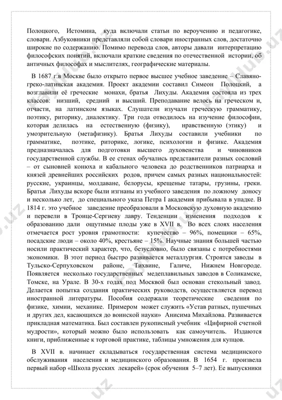 о обычаев детских». и, всё же, именно с хvii в. мы можем говорить о зарождении системы образования в россии. появляются государственные и частные школы, училища «гимнасионы», где ставилась задача овладения латинским и греческим языками, преподавалась грамматика, риторика и философия. с 1615 г. одна за другой основываются русские духовные школы. боярин ф.м. ртищев, царский окольничий, открыл частное училище для молодых дворян при андреевском монастыре. для преподавания сюда пригласили 30 украинских ученых монахов. для обучения подьячих приказа тайных дел действовала государственная школа. учебные заведения появляются в чудовом, спасском монастырях. учебными пособиями, по преимуществу, оставались книги религиозного содержания. но постепенно начали появляться и светские пособия. были изданы буквари бурцева, полоцкого, истомина, куда включали статьи по вероучению и педагогике, словари. азбуковники представляли собой словари иностранных слов, достаточно широкие по содержанию. помимо перевода слов, авторы давали интерпретацию философских понятий, включали краткие сведения по отечественной истории, об античных философах и мыслителях, географические материалы. в 1687 г.в …