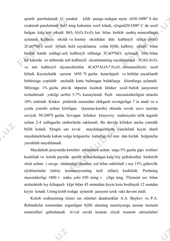 hidamligi shunday yul bilan oshiriladi ) esa 15% gidravlik қўshimchalar (tabiiy kremnazyozning turli xillari) kushiladi. pechning maxsuldorligi 1800 t sutka yoki 650 ming t. yilga teng. tsement suv bilan aralashtirib loy kilingach kўpi bilan 45 minutdan keyin kota boshlaydi 12 soatdan keyin kotadi. uning kotib toshga aylanish jarayoni uzok vakt davom etadi. kotish xodisasining tizimi rus olimlari akademiklar a.a. baykov va p.a. rebinderlar tomonidan urganilgan bўlib ularning nazariyasiga asosan tsement menerallari gidratlanadi. avval suvda kisman eriydi tsement zarrachalari yemiriladi sўngra suv bilan birikib gidrosilikatlar va gidroalyumintlarga aylanadi: 3cao.sio2+nn2o=xca(on)2+ucao.sio2.nn2o 2cao.sio2+nn2o=2cao.sio2.nh2o (n=2 yoki 4) 3cao.al2o3+6h2o=3cao+al2o2.6h2o (x+y=3) ҳosil bulgan maxsulotlar suvda yomon eruvchan bulganligi uchun eritmadan avval mayda kristalchalar yiriklashadi va bir birisi bilan mustaxkam birikadi,yaxlit toshga aylanadi.shlakli tsementlarni bog‘lovchi moddalar bilan domna pechlarining shlaklarini aralashtirib maydalash orkali olnadi. shlak tarkibida asosan cao,al2o3 ,sio2 oksidlari bўladi. glnnozyomli tsementning asosiy tarkibiy kismi kaltsiy metalalyuminat ca(alo2)2. u glinazyomga (boksitga)boy bulgan tabiiy meteriallarga oxaktosh kushib kuydirish …