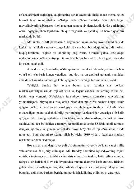 a ulkan tabiiy, mineral-xomashyo, mehnat va inson salohiyatiga ega bo‘lishiga qaramay, respublikamiz sobiq sssrda aholi turmush darajasi, ijtimoiy va gumanitar sohalar rivoji bo‘yicha oxirgi o‘rinlardan birida turar edi. buni aholini ro‘yxatga olish bo‘yicha 1989 yilda o‘tkazilgan statistik ma’lumotlar ham tasdiqlaydi. boz ustiga, amaldagi sovet puli o‘z qimmatini yo‘qotib bo‘lgan, yangi milliy valutamiz esa hali joriy etilmagan edi. bunday sharoitda iqtisodiyotning fojiali ravishda inqirozga yuz tutishi va inflatsiyaning o‘ta keskin, hatto yiliga minglab foizga o‘sib ketishini jilovlash favqulodda muhim ahamiyat kasb etar edi. birinchi galda ilgari shakllangan xo‘jalik, ishlab chiqarish va moliyaviy aloqalarning butunlay uzilishiga barham berish, ommaviy ishsizlikning oldini olish zarur edi. ichki va tashqi xavfsizlikni ta’minlash tizimining parchalanishi natijasida jamiyatda huquqiy bo‘shliq vujudga kelgani, millatlar va dinlararo, hududiy va turli guruhlar, urug‘-aymoqlar o‘rtasidagi ziddiyatlarning avj olib ketish xavfi, radikal kayfiyatlarning ayniqsa yoshlar o‘rtasida kuchayishi g‘oyat jiddiy xatarga aylangan edi. qisqacha aytganda, tub ildizlari sovet davlatining so‘nggi yillariga borib taqaladigan …
