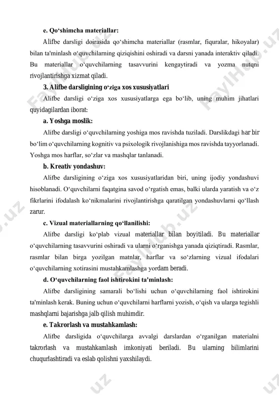 di va yozma nutqni rivojlantirishga xizmat qiladi. 3. alifbe darsligining o‘ziga xos xususiyatlari alifbe darsligi o‘ziga xos xususiyatlarga ega bo‘lib, uning muhim jihatlari quyidagilardan iborat: a. yoshga moslik: alifbe darsligi o‘quvchilarning yoshiga mos ravishda tuziladi. darslikdagi har bir bo‘lim o‘quvchilarning kognitiv va psixologik rivojlanishiga mos ravishda tayyorlanadi. yoshga mos harflar, so‘zlar va mashqlar tanlanadi. b. kreativ yondashuv: alifbe darsligining o‘ziga xos xususiyatlaridan biri, uning ijodiy yondashuvi hisoblanadi. o‘quvchilarni faqatgina savod o‘rgatish emas, balki ularda yaratish va o‘z fikrlarini ifodalash ko‘nikmalarini rivojlantirishga qaratilgan yondashuvlarni qo‘llash zarur. c. vizual materiallarning qo‘llanilishi: alifbe darsligi ko‘plab vizual materiallar bilan boyitiladi. bu materiallar o‘quvchilarning tasavvurini oshiradi va ularni o‘rganishga yanada qiziqtiradi. rasmlar, rasmlar bilan birga yozilgan matnlar, harflar va so‘zlarning vizual ifodalari o‘quvchilarning xotirasini mustahkamlashga yordam beradi. d. o‘quvchilarning faol ishtirokini ta'minlash: alifbe darsligining samarali bo‘lishi uchun o‘quvchilarning faol ishtirokini ta'minlash kerak. buning uchun o‘quvchilarni harflarni yozish, o‘qish va ularga tegishli mashqlarni bajarishga jalb qilish …