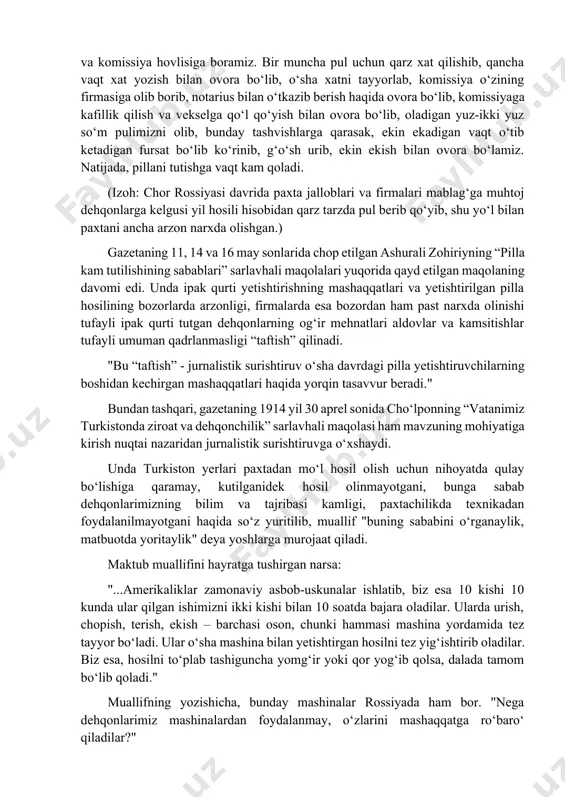 n beri tartib o‘zgardi. bahor kelib... yerda qor ko‘tarilishidan boshlab 'pul' deb, har kuni jallob va komissiya hovlisiga boramiz. bir muncha pul uchun qarz xat qilishib, qancha vaqt xat yozish bilan ovora bo‘lib, o‘sha xatni tayyorlab, komissiya o‘zining firmasiga olib borib, notarius bilan o‘tkazib berish haqida ovora bo‘lib, komissiyaga kafillik qilish va vekselga qo‘l qo‘yish bilan ovora bo‘lib, oladigan yuz-ikki yuz so‘m pulimizni olib, bunday tashvishlarga qarasak, ekin ekadigan vaqt o‘tib ketadigan fursat bo‘lib ko‘rinib, g‘o‘sh urib, ekin ekish bilan ovora bo‘lamiz. natijada, pillani tutishga vaqt kam qoladi. (izoh: chor rossiyasi davrida paxta jalloblari va firmalari mablag‘ga muhtoj dehqonlarga kelgusi yil hosili hisobidan qarz tarzda pul berib qo‘yib, shu yo‘l bilan paxtani ancha arzon narxda olishgan.) gazetaning 11, 14 va 16 may sonlarida chop etilgan ashurali zohiriyning “pilla kam tutilishining sabablari” sarlavhali maqolalari yuqorida qayd etilgan maqolaning davomi edi. unda ipak qurti yetishtirishning mashaqqatlari va yetishtirilgan pilla hosilining bozorlarda arzonligi, …