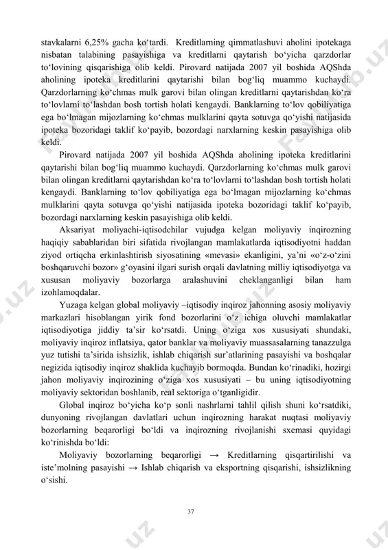 nday likvidli ko‘chmas mulklarga etarlicha «to‘yindi» va ularning narxlari keskin tusha boshladi. buning ustiga investitsion banklarning aqsh ipoteka bozorlaridagi yangi moliyaviy «mahsulot» hisoblangan aktivlarni sekyuritizatsiyalash bo‘yicha operatsiyalarining avj olishi ipoteka bozorlaridagi tanazzullik holatlari ehtimolligini oshirdi. aqsh iqtisodiyoti yaratilgan shart-sharoitlar tufayli arzon kredit resurslariga to‘yindi va bu federal zahira tizimi (fzt) amalga oshirayotgan pul-kredit siyosatini o‘zgartirishiga olib keldi. natijada 2004-2006 yillarda federal zahira tizimi foiz 37 stavkalarni 6,25% gacha ko‘tardi. kreditlarning qimmatlashuvi aholini ipotekaga nisbatan talabining pasayishiga va kreditlarni qaytarish bo‘yicha qarzdorlar to‘lovining qisqarishiga olib keldi. pirovard natijada 2007 yil boshida aqshda aholining ipoteka kreditlarini qaytarishi bilan bog‘liq muammo kuchaydi. qarzdorlarning ko‘chmas mulk garovi bilan olingan kreditlarni qaytarishdan ko‘ra to‘lovlarni to‘lashdan bosh tortish holati kengaydi. banklarning to‘lov qobiliyatiga ega bo‘lmagan mijozlarning ko‘chmas mulklarini qayta sotuvga qo‘yishi natijasida ipoteka bozoridagi taklif ko‘payib, bozordagi narxlarning keskin pasayishiga olib keldi. pirovard natijada 2007 yil boshida aqshda aholining ipoteka kreditlarini qaytarishi bilan bog‘liq muammo kuchaydi. …