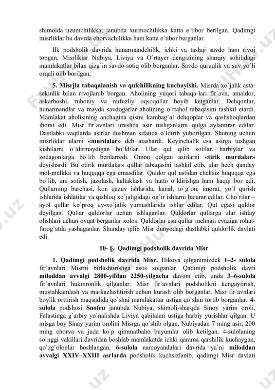 irmaydigan bo`ldilar. ular qul qilib sotilar, harbiylar va zodagonlarga bo`lib berilarredi. omon qolgan asirlarni «tirik murdalar» deyishardi. bu «tirik murdalar» qullar tabaqasini tashkil etib, ular hech qanday mol-mulkka va huquqqa ega emasdilar. quldor qul ustidan cheksiz huquqqa ega bo`lib, uni sotish, jazolash, kaltaklash va hatto o`ldirishga ham haqqi bor edi. qullarning barchasi, kon qazuv ishlarida, kanal, to`g`on, imorat, yo`l qurish ishlarida ishlatilar va qishloq xo`jaligidagi og`ir ishlarni bajarar edilar. cho`rilar – ayol qullar ko`proq uy-xo`jalik yumushlarida ishlar edilar. qul egasi quldor deyilgan. qullar quldorlar uchun ishlaganlar. quldorlar qullarga ular ishlay olishlari uchun ovqat berganlar xolos. quldorlar esa qullar mehnati evaziga rohat-farog`atda yashaganlar. shunday qilib misr dunyodagi dastlabki quldorlik davlati edi. 10- §. qadimgi podsholik davrida misr 1. qadimgi podsholik davrida misr. hikoya qilganimizdek 1–2- sulola fir`avnlari misrni birlashtirishga asos solganlar. qadimgi podsholik davri miloddan avvalgi 2800-yildan 2250-yilgacha davom etib, unda 3–6-sulola fir`avnlari hukmronlik qilganlar. misr fir`avnlari podsholikni kengaytirish, mustahkamlash va …