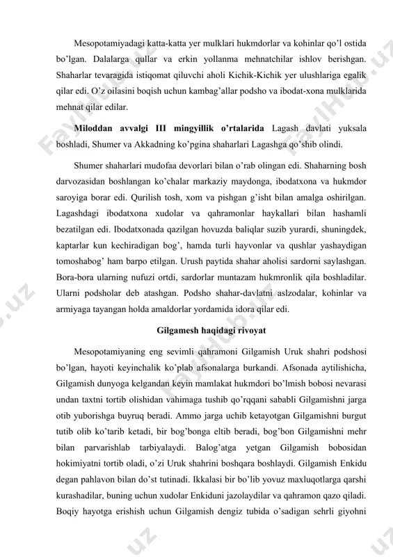 otlarga qarshi kurashadilar, buning uchun xudolar enkiduni jazolaydilar va qahramon qazo qiladi. boqiy hayotga erishish uchun gilgamish dengiz tubida o’sadigan sehrli giyohni izlab topadi, uni o’z xalqi bilan baham ko’rishga qaror qiladi. ammo iziga qaytayotganida bir ko’lda cho’milib turganida gulning isini ilon sezib qoladi va uni o’g’irlab ketadi. o’shandan beri, afsonada aytilishicha, ilonlar har yili po’stini tashlab yasharadi. gilgamish esa jonajon shahri devorlari uni xalos etishini, ezgu ishlari o’zini umrboqiy qilishini tushunib yetadi. shahar-davlatlar bir-birlari bilan tinimsiz urushar edi. ana shu urushlar natijasida sargon i butun shumerpodshosi bo’lib oladi. miloddan avvalgi iii mingyillikning o’rtalarida u akkadni o’z hokimiyati ostida birlashtiradi. savdo-sotiqni rivojlantirish maqsadida sargon i barcha shaharlar uchun yagona bo’lgan uzunlik, maydon va og’irlik o’lchovini joriy etadi. jahon tarixida birinchi bo’lib muntazam qo’shin tuzadi. bu lashkar 5400 nafar jangchidan iborat bo’lgan, keyin esa sargonga ko’plab shaharlar mamlakatlarni zabt etishga imkoniyat yaratgan katta armiyaning asosiga aylandi. sargon mesopotamiyadan arabiston, eron va …