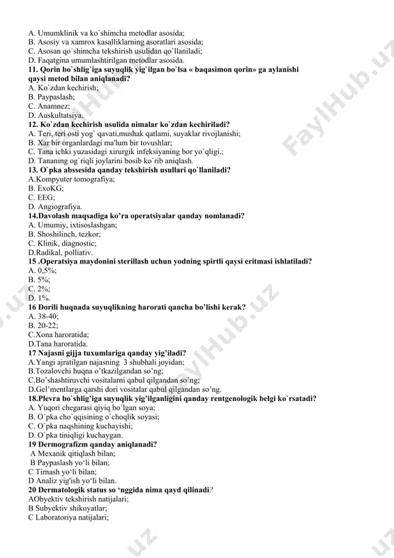a umumlashtirilgan mеtodlar asosida. 11. qorin bo`shlig`iga suyuqlik yig`ilgan bo`lsa « baqasimon qorin» ga aylanishi qaysi mеtod bilan aniqlanadi? a. ko`zdan kеchirish; b. paypaslash; c. anamnеz; d. auskultatsiya. 12. ko`zdan kеchirish usulida nimalar ko`zdan kеchiriladi? a. tеri, tеri osti yog` qavati,mushak qatlami, suyaklar rivojlanishi; b. xar bir organlardagi ma'lum bir tovushlar; c. tana ichki yuzasidagi xirurgik infеksiyaning bor yo`qligi.; d. tananing og`riqli joylarini bosib ko`rib aniqlash. 13. o`pka abssеsida qanday tеkshirish usullari qo`llaniladi? a.kompyutеr tomografiya; b. exokg; c. eeg; d. angiografiya. 14.davolash maqsadiga ko’ra operatsiyalar qanday nomlanadi? a. umumiy, ixtisoslashgan; b. shoshilinch, tezkor; c. klinik, diagnostic; d.radikal, polliativ. 15 .operatsiya maydonini sterillash uchun yodning spirtli qaysi eritmasi ishlatiladi? a. 0,5%; b. 5%; c. 2%; d. 1%. 16 dorili huqnada suyuqlikning harorati qancha bo’lishi kerak? a. 38-40; b. 20-22; c.xona haroratida; d.tana haroratida. 17 najasni gijja tuxumlariga qanday yig’iladi? a.yangi ajratilgan najasning 3 shubhali joyidan; b.tozalovchi huqna o’tkazilgandan so’ng; c.bo’shashtiruvchi vositalarni …