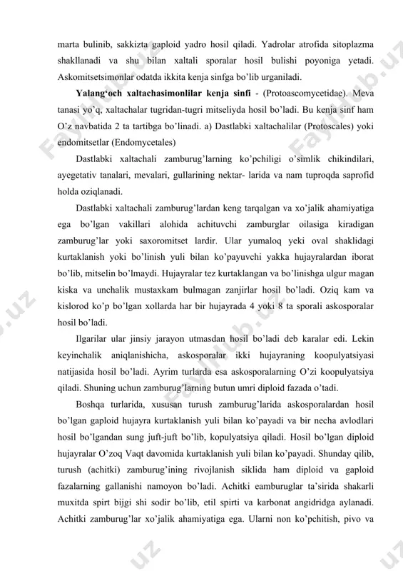 qiladi. shuning uchun zamburug’larning butun umri diploid fazada o’tadi. boshqa turlarida, xususan turush zamburug’larida askosporalardan hosil bo’lgan gaploid hujayra kurtaklanish yuli bilan ko’payadi va bir necha avlodlari hosil bo’lgandan sung juft-juft bo’lib, kopulyatsiya qiladi. hosil bo’lgan diploid hujayralar o’zoq vaqt davomida kurtaklanish yuli bilan ko’payadi. shunday qilib, turush (achitki) zamburug’ining rivojlanish siklida ham diploid va gaploid fazalarning gallanishi namoyon bo’ladi. achitki eamburuglar ta’sirida shakarli muxitda spirt bijgi shi sodir bo’lib, etil spirti va karbonat angidridga aylanadi. achitki zamburug’lar xo’jalik ahamiyatiga ega. ularni non ko’pchitish, pivo va vinolar tayyorlashda ham kullaniladi. (rasm-71) achitki zamburug’lar ichida saharomitsesslar. (sac haromyces) turkumiga kiruvchi pivo, vino va turush zamburug’lari ayniqsa katta ahamiyatga ega. non uchun yer yo’zida har yili achitki zamburug’lari yordamida 700.000 tonna turush va xo’jalik hayvonlari hamda parrandalar uchun 200.000 tonna kuruk holdagi turush olinadi. meva xaltachalilar yoki chin xaltachalilar carpoascomicetes chin xaltachalilar euascomycetes kenja sinfi . bu kenja sinf vakillari uchun askogen …