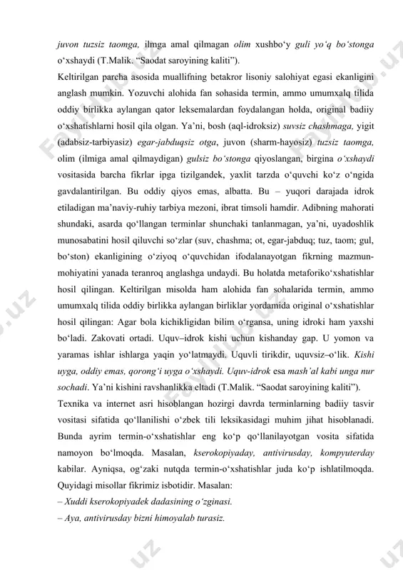 l qilmagan olim xushbo‘y guli yo‘q bo‘stonga o‘xshaydi (t.malik. “saodat saroyining kaliti”). keltirilgan parcha asosida muallifning betakror lisoniy salohiyat egasi ekanligini anglash mumkin. yozuvchi alohida fan sohasida termin, ammo umumxalq tilida oddiy birlikka aylangan qator leksemalardan foydalangan holda, original badiiy o‘xshatishlarni hosil qila olgan. ya’ni, bosh (aql-idroksiz) suvsiz chashmaga, yigit (adabsiz-tarbiyasiz) egar-jabduqsiz otga, juvon (sharm-hayosiz) tuzsiz taomga, olim (ilmiga amal qilmaydigan) gulsiz bo‘stonga qiyoslangan, birgina o‘xshaydi vositasida barcha fikrlar ipga tizilgandek, yaxlit tarzda o‘quvchi ko‘z o‘ngida gavdalantirilgan. bu oddiy qiyos emas, albatta. bu – yuqori darajada idrok etiladigan ma’naviy-ruhiy tarbiya mezoni, ibrat timsoli hamdir. adibning mahorati shundaki, asarda qo‘llangan terminlar shunchaki tanlanmagan, ya’ni, uyadoshlik munosabatini hosil qiluvchi so‘zlar (suv, chashma; ot, egar-jabduq; tuz, taom; gul, bo‘ston) ekanligining o‘ziyoq o‘quvchidan ifodalanayotgan fikrning mazmun-mohiyatini yanada teranroq anglashga undaydi. bu holatda metaforiko‘xshatishlar hosil qilingan. keltirilgan misolda ham alohida fan sohalarida termin, ammo umumxalq tilida oddiy birlikka aylangan birliklar yordamida original o‘xshatishlar hosil qilingan: …