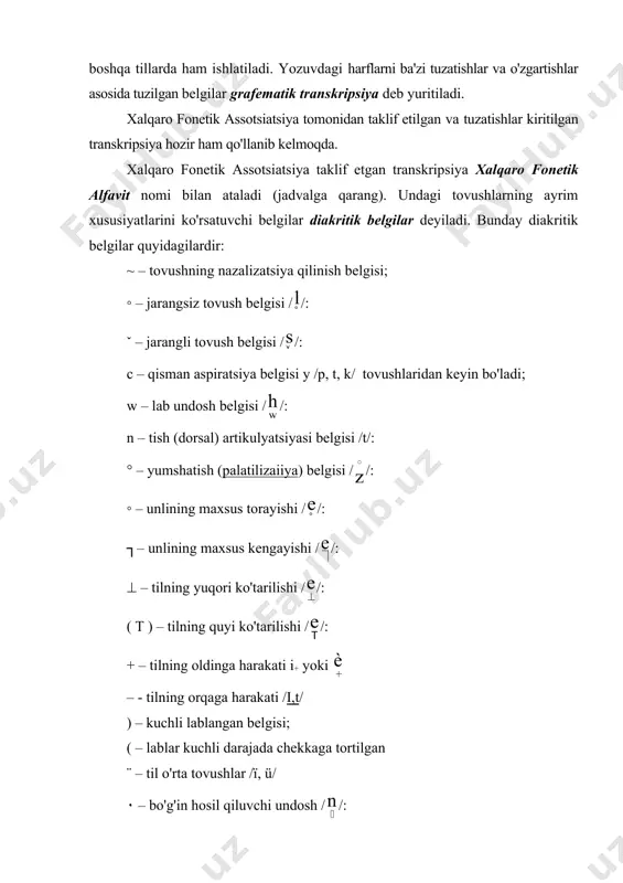 tidagi harflarni qis​man o'zgartirish asosi​da tuzilgan. ba'zi tillarda yozuv alfavitidagi harflarni qisman o'zgartirishlar kiritish yordamida tuzilgan transkripsiya belgilari ham qo'llanadi. bunday transkripsiya sistemasi o'zbek, rus va boshqa tillarda ham ishlatiladi. yozuvdagi harflarni ba'zi tuzatishlar va o'zgartishlar asosida tuzil​gan belgilar grafematik transkripsiya deb yuritiladi. xalqaro fonetik assotsiatsiya tomonidan taklif etil​gan va tuzatishlar kiritilgan transkripsiya hozir ham qo'llanib kelmoqda. xalqaro fonetik assotsiatsiya taklif etgan transkripsiya xalqaro fonetik alfavit nomi bilan ataladi (jadvalga qarang). undagi tovushlarning ayrim xususiyatlarini ko'rsatuvchi belgilar diakritik belgilar deyiladi. bunday diakritik belgilar quyidagilardir: ~ – tovushning nazalizatsiya qilinish belgisi; ◦ – jarangsiz tovush belgisi / /: ˇ – jarangli tovush belgisi / /: c – qisman aspiratsiya belgisi y /p, t, k/ tovushlaridan keyin bo'ladi; w – lab undosh belgisi / /: n – tish (dorsal) artikulyatsiyasi belgisi /t/: ° – yumshatish (palatilizaiiya) belgisi / /: ◦ – unlining maxsus torayishi / /: ┐– unlining maxsus kengayishi / /: …