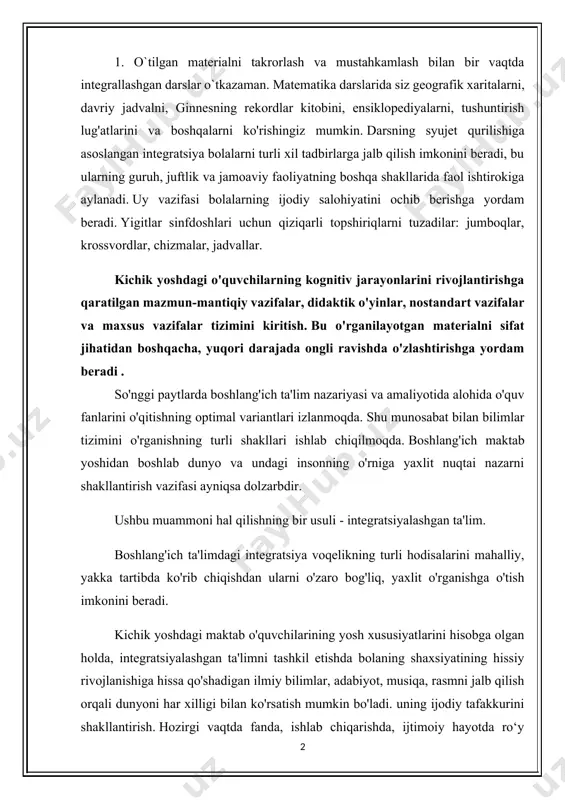 a, integratsiyalashgan ta'limni tashkil etishda bolaning shaxsiyatining hissiy rivojlanishiga hissa qo'shadigan ilmiy bilimlar, adabiyot, musiqa, rasmni jalb qilish orqali dunyoni har xilligi bilan ko'rsatish mumkin bo'ladi. uning ijodiy tafakkurini shakllantirish. hozirgi vaqtda fanda, ishlab chiqarishda, ijtimoiy hayotda ro‘y berayotgan o‘zgarishlar maktab o‘quvchilarini o‘qitish va tarbiyalash tizimiga yangicha yondashuvlarni ishlab chiqishni taqozo etdi. shu maqsadda maktab ta’limi mazmuni ko‘rib chiqilmoqda, yangi o‘quv rejalari, dastur va darsliklar yaratilmoqda, ta’limni tashkil etishning uslub va shakllari takomillashtirilmoqda. shu bilan birga, ta’kidlash joizki, o‘qituvchilar uchun mavjud uslubiy qo‘llanmalar va tavsiyalar zamonaviy muammolarni, 2. ta'limning fan tizimi, shu jumladan boshlang'ich sinflarda ham voqelikning ayrim tomonlarini mustaqil ravishda ko'rib chiqishni o'z ichiga oladi va o'quvchilarni o'zaro zaif bog'langan muayyan sohadagi bilimlarni shaxsiy o'zlashtirishga yo'naltiradi. shu bilan birga, boshlang'ich ta'lim o'rta maktabning keyingi bosqichlarida chuqurlashtirish va yanada rivojlantirish uchun asos sifatida fanlararo integratsiyani ta'minlaydigan birinchi qadam bo'lishi mumkin. boshlang'ich sinf o'qituvchisi ishining o'ziga xosligi shundaki, u bir o'zi …