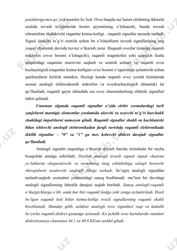 o’zida elektr sxemalardagi turli zanjirlarni mantiqiy elementlar yordamida ulovchi va uzuvchi to’g’ri burchakli shakldagi impulslarni namoyon qiladi. raqamli signallar shakli va kuchlanishi bilan ishlovchi anologli elektronikadan farqli ravishda raqamli elektronikada ikkilik signallar – “0” va “1” ga mos keluvchi diskret darajali signallar qo’llaniladi. analogli signalni raqamliga o’tkazish deyarli barcha tizimlarda bir necha bosqichda amalga oshiriladi. dastlab analogli tovush signali signal chastota yo’laklarini chegaralovchi va tovushning tiniq eshitilishiga xalaqit beruvchi shovqinlarni tozalovchi analogli filtrga tushadi. so’ngra analogli signaldan tanlash/saqlash sxemalari yordamidagi sanoq boshlanadi: ma’lum bir davrdagi analogli signallarning lahzalik darajasi saqlab boriladi. sanoq anologli-raqamli o’tkazgichlarga o’tib, unda har biri raqamli kodga yoki songa aylantiriladi. hosil bo’lgan raqamli kod bitlar ketma-ketligi ovozli signallarning raqamli shakli hisoblanadi. shunday qilib, uzluksiz analogli ovoz signallari vaqt va kattalik bo’yicha raqamli-diskret qiymatga aylanadi. ko’pchilik ovoz kartalarida standart diskretizatsiya chastotasi 44.1 va 48.0 kgsni tashkil qiladi. ovozli fayllar formati wave (.wav) mpeg-3 (.mp3) mpeg-4 (.mp) midi (.mid) …