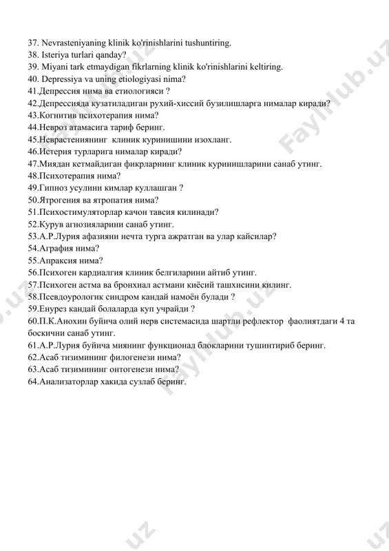 o'rinishlarini tushuntiring. 38. isteriya turlari qanday? 39. miyani tark etmaydigan fikrlarning klinik ko'rinishlarini keltiring. 40. depressiya va uning etiologiyasi nima? 41.депрессия нима ва етиологияси ? 42.депрессияда кузатиладиган рухий-хиссий бузилишларга нималар киради? 43.когнитив психотерапия нима? 44.невроз атамасига тариф беринг. 45.неврастениянинг клиник куринишини изохланг. 46.истерия турларига нималар киради? 47.миядан кетмайдиган фикрларнинг клиник куринишларини санаб утинг. 48.психотерапия нима? 49.гипноз усулини кимлар куллашган ? 50.ятрогения ва ятропатия нима? 51.психостимуляторлар качон тавсия килинади? 52.курув агнозияларини санаб утинг. 53.а.р.лурия афазияни нечта турга ажратган ва улар кайсилар? 54.аграфия нима? 55.апраксия нима? 56.психоген кардиалгия клиник белгиларини айтиб утинг. 57.психоген астма ва бронхиал астмани киёсий ташхисини килинг. 58.псевдоурологик синдром кандай намоён булади ? 59.енурез кандай болаларда куп учрайди ? 60.п.к.анохин буйича олий нерв системасида шартли рефлектор фаолиятдаги 4 та боскични санаб утинг. 61.а.р.лурия буйича миянинг функционал блокларини тушинтириб беринг. 62.асаб тизимининг филогенези нима? 63.асаб тизимининг онтогенези нима? 64.анализаторлар хакида сузлаб беринг.