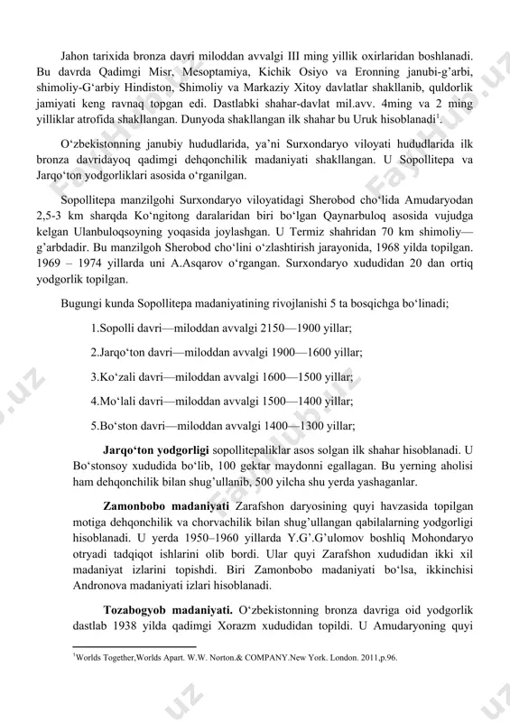 bo‘lib ajralib chiqishi qonuniy zaruriyat edi. bronza davri yutuqlarini quyidagilar qilib ko‘rsatishimiz mumkin: bronzadan yasalgan qurollar mehnat unumdorligini oshirdi, sug’orma dehqonchilik asosida doimiy qishloqlar ko‘paydi, yangi yerlar o‘zlashtirildi, hunarmandchilikning yangi sohalari—metallurgiya, zargarlik rivojlandi, kulolchilikda charxdan foydalanishga o‘tildi, uy-joy qurilishida g’ishtdan foydalanildi, mustahkam mudofaa devorlari shaklandi. ot eshakdan transport sifatida foydalanildi, g’ildirakli aravalar kashf etildi, jamiyat hayotida monogam oila tarkib topib, hayotda otalar yetakchi bo‘la boshladilar, patriarxat davri boshlanib, urug’ jamoasi yemirila boshladi va ilk davlatchilik elementlari shakllandi. qo‘shni mamlakatlar, ayniqsa chorvadorlar bilan dehqonlar o‘rtasida tovar ayirboshlash jonlandi. jahon tarixida bronza davri miloddan avvalgi iii ming yillik oxirlaridan boshlanadi. bu davrda qadimgi misr, mesoptamiya, kichik osiyo va eronning janubi-g’arbi, shimoliy-g‘arbiy hindiston, shimoliy va markaziy xitoy davlatlar shakllanib, quldorlik jamiyati keng ravnaq topgan edi. dastlabki shahar-davlat mil.avv. 4ming va 2 ming yilliklar atrofida shakllangan. dunyoda shakllangan ilk shahar bu uruk hisoblanadi[footnoteref:2]. [2: worlds together,worlds apart. w.w. norton.& company.new york. london. 2011,p.96. ] …