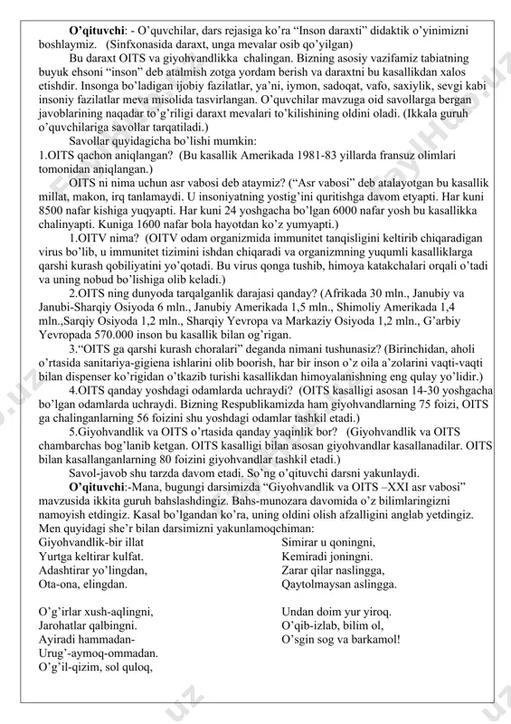 , u cho’kib halok bo’ladi. giyohvand kishini ham oila, ham mahalla, ham jamoat kuchi bilan darddan olib chiqish mumkin. bo’lmasa giyohvandlik kasalligining oxiri o’lim bilan tugaydi. 3-o’quvchi:-giyohvandlik-yomon illat. giyohvandlar narkotik moddalarga o’rganib qolish tufayli kasallik singdiromiga chalinadilar. turli zaharli kuchga ega bo’lgan giyohvand moddalarni qon tomirlariga yuborishlari oqibatida inson tanasi zaiflashib borishi bilan birga ular turli jinoiy ishlarga ham qo’l uradilar. ular o’z organizmlarini doimiy zaharlashlari tufayli ayrim hollarda bu illat o’limga ham olib kelishi mumkin. 4-o’quvchi:- men giyohvandlikni qurt tushgan olmaga o’xshataman. mevaga qurt tushdimi daraxtda turmaydi, uzilib tushadi. hamma narsadan- oiladan, jamiyatdan ajralib qoladi. o’qituvchi: - o’quvchilar, dars rejasiga ko’ra “inson daraxti” didaktik o’yinimizni boshlaymiz. (sinfxonasida daraxt, unga mevalar osib qo’yilgan) bu daraxt oits va giyohvandlikka chalingan. bizning asosiy vazifamiz tabiatning buyuk ehsoni “inson” deb atalmish zotga yordam berish va daraxtni bu kasallikdan xalos etishdir. insonga bo’ladigan ijobiy fazilatlar, ya’ni, iymon, sadoqat, vafo, saxiylik, sevgi kabi insoniy fazilatlar …