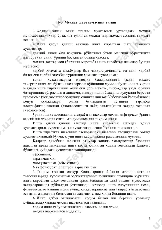 иш, шу билан бирга иш ва ўқишдаги ютуқлар учун рағбатлантириш, меҳнат ва ўқув интизомини бузганлик учун жавобгарлик, олий таълим муассасаси ҳудуди ва бинолар ичидаги тартиб ҳамда иш берувчи билан ходим, докторант, мустақил изланувчи ва талабалар ўртасида юзага келадиган бошқа ҳуқуқий муносабатларга оид масалаларни тартибга соладиган асосий ички норматив ҳужжат ҳисобланади. 2-боб. меҳнат шартномасини тузиш, ўзгартириш ва бекор қилиш 1-§. меҳнат шартномасини тузиш 3. ходим билан олий таълим муассасаси ўртасидаги меҳнат муносабатлари улар ўртасида тузилган меҳнат шартномаси асосида вужудга келади. 4. ишга қабул қилиш вақтида ишга кираётган шахс қуйидаги ҳужжатлар: доимий яшаш ёки вақтинча рўйхатдан ўтган манзили кўрсатилган паспорт ёки унинг ўрнини босадиган бошқа ҳужжат; меҳнат дафтарчаси (биринчи маротаба ишга кираётган шахслар бундан мустасно); ҳарбий хизматга мажбурлар ёки чақирилувчиларга тегишли ҳарбий билет ёки ҳарбий ҳисобда турганлик ҳақидаги гувоҳнома; қонун ҳужжатларига мувофиқ бажарилишига фақат махсус тайёргарликка эга бўлган шахсларгина қўйилиши мумкин бўлган ишга кириш вақтида ишга кирувчининг олий ёки ўрта махсус, касб-ҳунар …