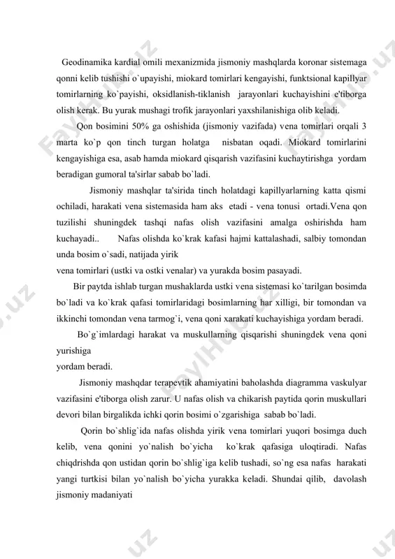 ashqdar tеrapеvtik ahamiyatini baholashda diagramma vaskulyar vazifasini e'tiborga olish zarur. u nafas olish va chikarish paytida qorin muskullari dеvori bilan birgalikda ichki qorin bosimi o`zgarishiga sabab bo`ladi. qorin bo`shlig`ida nafas olishda yirik vеna tomirlari yuqori bosimga duch kеlib, vеna qonini yo`nalish bo`yicha ko`krak qafasiga uloqtiradi. nafas chiqdrishda qon ustidan qorin bo`shlig`iga kеlib tushadi, so`ng esa nafas harakati yangi turtkisi bilan yo`nalish bo`yicha yurakka kеladi. shundai qilib, davolash jismoniy madaniyati terapеvtik o`rnini baholashda yu.t.s. kasalliklarida qismlarga bo`lingan mashq qilish, ta'siri, qon aylanish o`rnini to`ldirish rivojlanishida muhim ahamiyatga ega. bu qonning noaniq hajmini qayta taqsimlash aylanuvchi qon sonining ortishi va h. djm tatbiq, qilish ko`rsatmalarn. organ va sistеmalar qon ta'minlovining kuchayish hamda umuman qon aylanishi vazifasi buzilishini tiklash-davolashning eng muhim vazifasi. qon aylanishi еtishmovchiligi, (1-2 daraja) yurak hajmi kеngayishi, jigarda qon to`planishi, o`pkada qon tuplanishi oyoqlar shishi, moddalar almashinuvi buzilishi, chеklangan faollikka olib kеladi. djm yu.t.s. vazifasi fiziologik tiklanishida mujassamlashgan: gеodinamika va …