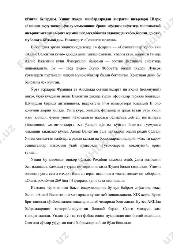 а нишонланган. бу — «аёл худо» жуно фебруата билан «худо» луперк ўртасидаги пўртанали ишқий муно-сабатлар билан боғланган. христиан дини бу байрамга чек қўйган. ўрта асрларда франция ва англияда севишганларга пи1гҳона (ноқонуний) никоҳ ўқиб қўядиган авлиё валентин ҳақида турли афсоналар тарқала бошлади. шулардан бирида айтилишича, шафқатсиз рим императори клавдий ii бир қонунни жорий қилади. унга кўра, оиласиз, фарзандсиз эркак ватан учун яхши жанг қилади, чунки унинг йўқотадиган нарсаси бўлмайди, деб ёш йигитларга уйланишни, хотин-қизларга эса ўзлари кўнгил қўйган йигитга турмушга чиқишни тақиқлаб қўяди. авлиё валентин ўша пайтларда оддий роҳиб бўлган. унинг севиш-ган қалбларга раҳми келади ва бошқалардан яшириб, «бах ти қаро» севишганлар никоҳини ўқиб қўяверади. гувоҳ-ларсиз, ноқонуний, ярим тунда... унинг бу қилмиши ошкор бўлади. роҳибни қамоққа олиб, ўлим жазосини белгилашади. қамоқда у турма но-зирининг қизи жулия билан танишади. ўлими олдидан унга севги изҳори ёзилган юрак шаклидаги «валентинка»-ни юборади. «ошиқ роҳиб»ни 269 йил 14 февраль куни қатл қилишади. католик черковининг баъзи епархияларида …
