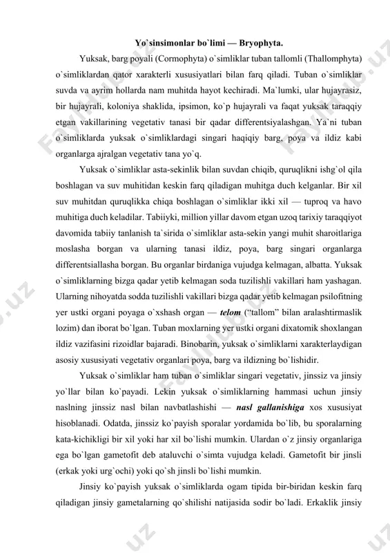 ixatomik shoxlangan ildiz vazifasini rizoidlar bajaradi. binobarin, yuksak o`simliklarni xarakterlaydigan asosiy xususiyati vegetativ organlari poya, barg va ildizning bo`lishidir. yuksak o`simliklar ham tuban o`simliklar singari vegetativ, jinssiz va jinsiy yo`llar bilan ko`payadi. lekin yuksak o`simliklarning hammasi uchun jinsiy naslning jinssiz nasl bilan navbatlashishi — nasl gallanishiga xos xususiyat hisoblanadi. odatda, jinssiz ko`payish sporalar yordamida bo`lib, bu sporalarning kata-kichikligi bir xil yoki har xil bo`lishi mumkin. ulardan o`z jinsiy organlariga ega bo`lgan gametofit deb ataluvchi o`simta vujudga keladi. gametofit bir jinsli (erkak yoki urg`ochi) yoki qo`sh jinsli bo`lishi mumkin. jinsiy ko`payish yuksak o`simliklarda ogam tipida bir-biridan keskin farq qiladigan jinsiy gametalarning qo`shilishi natijasida sodir bo`ladi. erkaklik jinsiy gametalar — xivchinli harakatchan spermatozoidlar yoki harakatsiz spermatsiylardir. spermatozoidlar moxsimon va paporotniksimon o`simliklar gametofitida anteridiy deb ataladigan maxsus erkaklik jinsiy organlarida rivojlanadi. yuksak o`simliklarning tuxum hujayrasi arxegoniy deb ataladigan ko`p hujayrali urg`ochilik jinsiy organlarda vujudga keladi. arxegoniy odatda cho`ziq gulcha shaklida bo`lib, u qorin, …