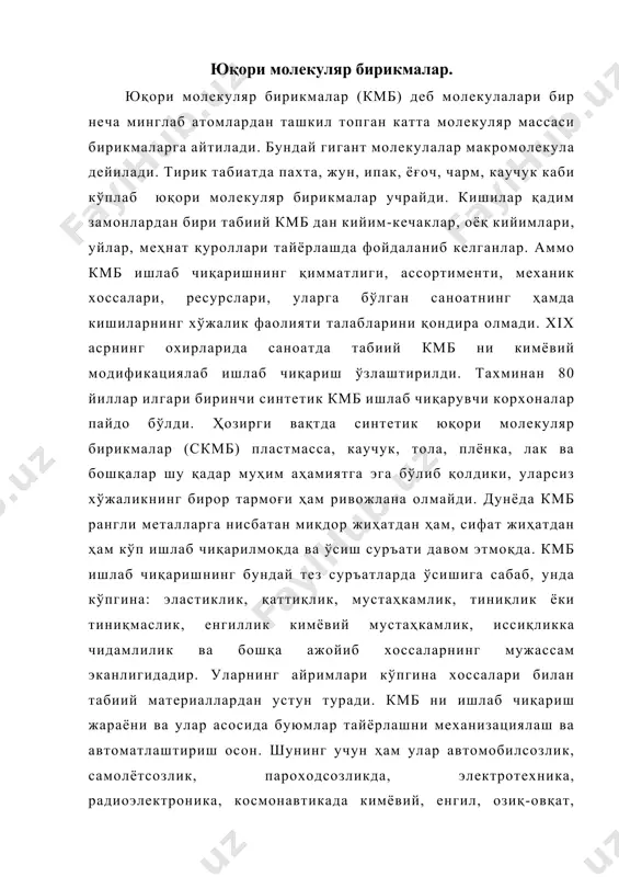 саноатда табиий кмб ни кимёвий модификациялаб ишлаб чиқариш ўзлаштирилди. тахминан 80 йиллар илгари биринчи синтетик кмб ишлаб чиқарувчи корхоналар пайдо бўлди. ҳозирги вақтда синтетик юқори молекуляр бирикмалар (скмб) пластмасса, каучук, тола, плёнка, лак ва бошқалар шу қадар муҳим аҳамиятга эга бўлиб қолдики, уларсиз хўжаликнинг бирор тармоғи ҳам ривожлана олмайди. дунёда кмб рангли металларга нисбатан миқдор жиҳатдан ҳам, сифат жиҳатдан ҳам кўп ишлаб чиқарилмоқда ва ўсиш суръати давом этмоқда. кмб ишлаб чиқаришнинг бундай тез суръатларда ўсишига сабаб, унда кўпгина: эластиклик, қаттиқлик, мустаҳкамлик, тиниқлик ёки тиниқмаслик, енгиллик кимёвий мустаҳкамлик, иссиқликка чидамлилик ва бошқа ажойиб хоссаларнинг мужассам эканлигидадир. уларнинг айримлари кўпгина хоссалари билан табиий материаллардан устун туради. кмб ни ишлаб чиқариш жараёни ва улар асосида буюмлар тайёрлашни механизациялаш ва автоматлаштириш осон. шунинг учун ҳам улар автомобилсозлик, самолётсозлик, пароходсозликда, электротехника, радиоэлектроника, космонавтикада кимёвий, енгил, озиқ-овқат, тиббиёт ва саноатнинг бошқа кўпгина тармоқларида турли буюмларини тайёрлашда кенг кўламда ишлатилмоқда. юқори молекуляр бирикмаларнинг хоссалари, синфларга бўлиниши ва …
