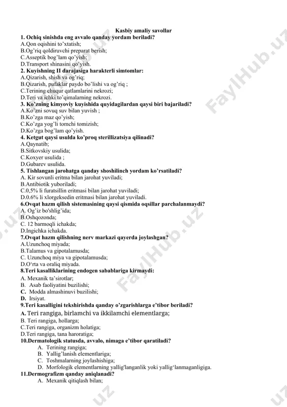 sh va og’riq; b.qizarish, pufaklar paydo bo’lishi va og’riq ; c.terining chuqur qatlamlarini nekrozi; d.teri va ichki to’qimalarning nekrozi. 3. ko’zning kimyoviy kuyishida quyidagilardan qaysi biri bajariladi? a.ko’zni sovuq suv bilan yuvish ; b.ko’zga maz qo’yish; c.ko’zga yog’li tomchi tomizish; d.ko’zga bog’lam qo’yish. 4. ketgut qaysi usulda ko’proq sterillizatsiya qilinadi? a.qaynatib; b.sitkovskiy usulida; c.koxyer usulida ; d.gubarev usulida. 5. tishlangan jarohatga qanday shoshilinch yordam ko’rsatiladi? a. kir sovunli eritma bilan jarohat yuviladi; b.antibiotik yuboriladi; c.0,5% li furatsillin eritmasi bilan jarohat yuviladi; d.0.6% li xlorgeksedin eritmasi bilan jarohat yuviladi. 6.ovqat hazm qilish sistemasining qaysi qismida oqsillar parchalanmaydi? a. og’iz bo'shlig’ida; b.oshqozonda; c. 12 barmoqli ichakda; d.ingichka ichakda. 7.ovqat hazm qilishning nerv markazi qayerda joylashgan? a.uzunchoq miyada; b.talamus va gipotalamusda; c. uzunchoq miya va gipotalamusda; d.o‘rta va oraliq miyada. 8.teri kasalliklarining endogen sabablariga kirmaydi: a. mexanik ta’sirotlar; b. asab faoliyatini buzilishi; c. modda almashinuvi buzilishi; d. irsiyat. 9.teri kasalligini tekshirishda qanday o’zgarishlarga …