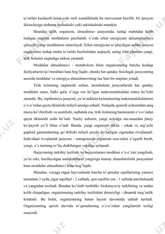 aftada parchalanadi va yangitdan tuziladi. bundan ko’rinib turibdiki, biokimyoviy tarkibning va undan kelib chiqadigan, organizmning tarkibiy tuzilishini doimiyligi - dinamik turg’unlik holatidir. bu holat, organizmning butun hayoti davomida ushlab turiladi. organizmning qarish davrida to’qimalarning o’z-o’zidan yangilanish tezligi susayadi. organizm yoki uning a’zolari tashqi muhit sharoitlarining o’zgarishiga javob reaktsiyasi berish qobiliyatiga ega. organizmning bunday reaktsiyalari, maqsadga qaratilgan moslashish xususiyati bo’lib, tizimni saqlanishiga yordam beradi. hujayra, to’qima va butun organizmning, tashqi va ichki ta’sirotlarga o’zining tarkibiy tuzilishini o’zgartirishi va o’z faoliyatini tezlatishi yoki susaytirishi bilan javob berish qobiliyati ta’sirchanlik deyiladi. tirik tizimning turli ta’sirlarga javob reaktsiyasi ta’sirlanish deyiladi. u, turli tarkibiy darajalarda har xil ko’rinishda nomoyon bo’ladi. ayniqsa, butun organizmning javob reaktsiyalari murakkab va ko’p sonlidir. ular, ko’pchilik a’zolar va tizimlar, son-sanoqsiz hujayralar faoliyatini o’z ichiga oladi. shu bilan birga, organizm yagona murakkab tizim sifatida, har qanday ta’sirlarga doimo javob reaktsiyasini beradi va bu reaktsiya alohida hujayra yoki ayrim a’zo reaktsiyasi yig’indisi …