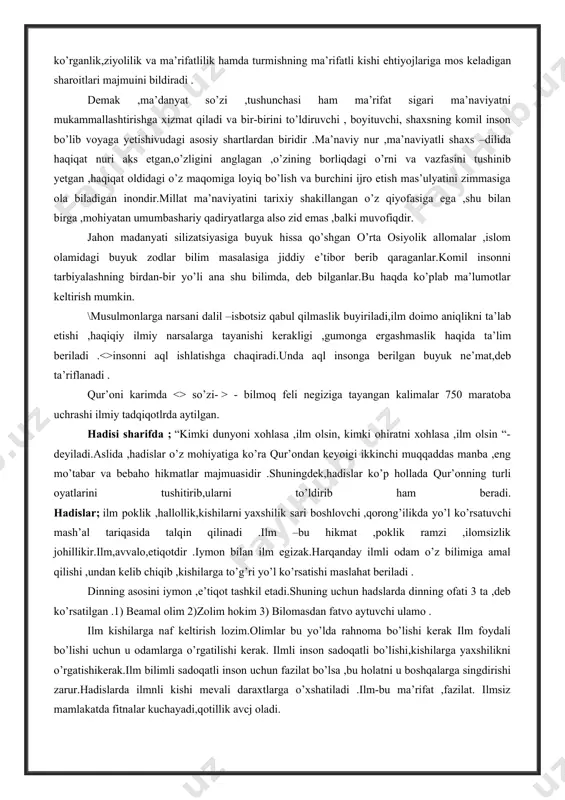 motlar keltirish mumkin. \musulmonlarga narsani dalil –isbotsiz qabul qilmaslik buyiriladi,ilm doimo aniqlikni ta’lab etishi ,haqiqiy ilmiy narsalarga tayanishi kerakligi ,gumonga ergashmaslik haqida ta’lim beriladi .<>insonni aql ishlatishga chaqiradi.unda aql insonga berilgan buyuk ne’mat,deb ta’riflanadi . qur’oni karimda <> so’zi- > - bilmoq feli negiziga tayangan kalimalar 750 maratoba uchrashi ilmiy tadqiqotlrda aytilgan. hadisi sharifda ; “kimki dunyoni xohlasa ,ilm olsin, kimki ohiratni xohlasa ,ilm olsin “- deyiladi.aslida ,hadislar o’z mohiyatiga ko’ra qur’ondan keyoigi ikkinchi muqqaddas manba ,eng mo’tabar va bebaho hikmatlar majmuasidir .shuningdek,hadislar ko’p hollada qur’onning turli oyatlarini tushitirib,ularni to’ldirib ham beradi. hadislar; ilm poklik ,hallollik,kishilarni yaxshilik sari boshlovchi ,qorong’ilikda yo’l ko’rsatuvchi mash’al tariqasida talqin qilinadi .ilm –bu hikmat ,poklik ramzi ,ilomsizlik johillikir.ilm,avvalo,etiqotdir .iymon bilan ilm egizak.harqanday ilmli odam o’z bilimiga amal qilishi ,undan kelib chiqib ,kishilarga to’g’ri yo’l ko’rsatishi maslahat beriladi . dinning asosini iymon ,e’tiqot tashkil etadi.shuning uchun hadslarda dinning ofati 3 ta ,deb ko’rsatilgan .1) beamal olim …