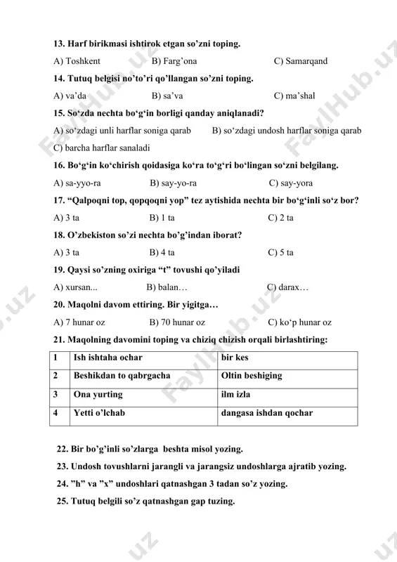 hiziq chizish orqali birlashtiring: 1 ish ishtaha ochar bir kes 2 beshikdan to qabrgacha oltin beshiging 3 ona yurting ilm izla 4 yetti o’lchab dangasa ishdan qochar 22. bir bo’g’inli so’zlarga beshta misol yozing. 23. undosh tovushlarni jarangli va jarangsiz undoshlarga ajratib yozing. 24. ”h” va ”x” undoshlari qatnashgan 3 tadan so’z yozing. 25. tutuq belgili so’z qatnashgan gap tuzing. 2-sinf matematika 1. so’roq belgisi qo’yilgan nuqtaga mos sonni qo’ying. a) 30 b) 21 c) 50 2. kvadrat shakli berilgan javobni toping. a) b) c) 3. berilgan shaklda nechta kvadrat bor? a) 1 ta b) 2 ta c) 4 ta 4. uzunligi 4sm bo’lgan kesmani top a) b) c) 5. berilgan shakllarning orasidan to’g’ri to’rtburchakni toping a) b) c) 6. perimetri 14 sm bo’lgan shaklni belgilang a) b) c) 7. masalaning javobini toping. 20 ta 5 ta kam ikkala akvariumda nechta baliq bor? a) 25 ta b) 15 ta c) …