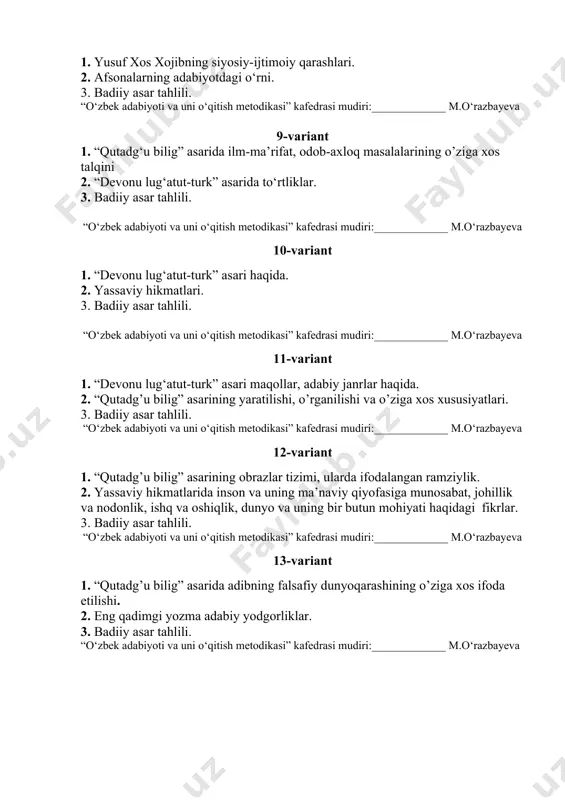 azbayeva 10-variant 1. “devonu lug‘atut-turk” asari haqida. 2. yassaviy hikmatlari. 3. badiiy asar tahlili. “o‘zbek adabiyoti va uni o‘qitish metodikasi” kafedrasi mudiri:_____________ m.o‘razbayeva 11-variant 1. “devonu lug‘atut-turk” asari maqollar, adabiy janrlar haqida. 2. “qutadg’u bilig” asarining yaratilishi, o’rganilishi va o’ziga xos xususiyatlari. 3. badiiy asar tahlili. “o‘zbek adabiyoti va uni o‘qitish metodikasi” kafedrasi mudiri:_____________ m.o‘razbayeva 12-variant 1. “qutadg’u bilig” asarining obrazlar tizimi, ularda ifodalangan ramziylik. 2. yassaviy hikmatlarida inson va uning ma’naviy qiyofasiga munosabat, johillik va nodonlik, ishq va oshiqlik, dunyo va uning bir butun mohiyati haqidagi fikrlar. 3. badiiy asar tahlili. “o‘zbek adabiyoti va uni o‘qitish metodikasi” kafedrasi mudiri:_____________ m.o‘razbayeva 13-variant 1. “qutadg’u bilig” asarida adibning falsafiy dunyoqarashining o’ziga xos ifoda etilishi. 2. eng qadimgi yozma adabiy yodgorliklar. 3. badiiy asar tahlili. “o‘zbek adabiyoti va uni o‘qitish metodikasi” kafedrasi mudiri:_____________ m.o‘razbayeva 14-variant 1. qahramonlik eposlari haqida. 2. “avesto”ning saqlanib qolgan qismlari va ilmiy ahamiyati. 3. badiiy asar tahlili. “o‘zbek …