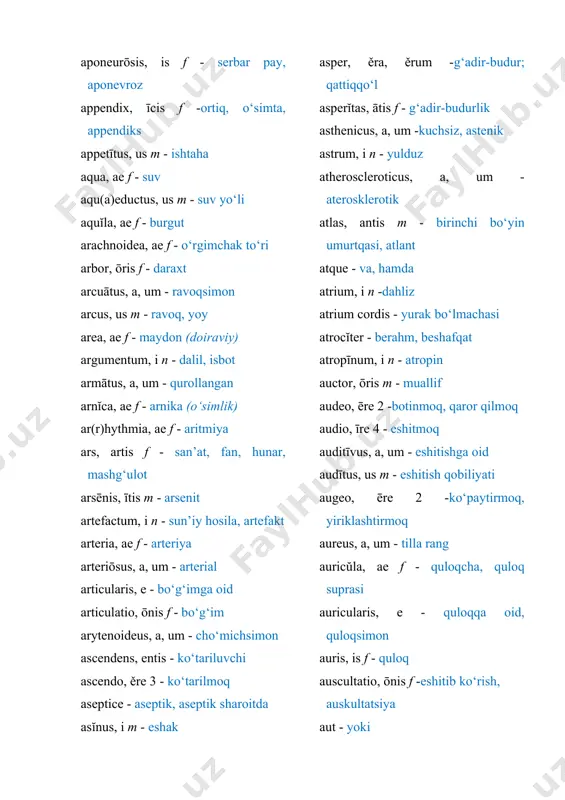 ashtirmoq aureus, a, um - tilla rang auricŭla, ae f - quloqcha, quloq suprasi auricularis, e - quloqqa oid, quloqsimon auris, is f - quloq auscultatio, ōnis f -eshitib ko‘rish, auskultatsiya aut - yoki autonomicus, a, um - muxtor, vegetativ aveo, ēre 2 -sog‘ yashamoq, barhayot bo‘lmoq avis, is f - qush axillaris, e - qo‘ltiqosti axis, is m - o‘q; ikkinchi bo‘yin umurtqasi b bacca, ae f - rezavor meva barba, ae f - soqol barbitālum, i n - barbital basilaris, e - asosiy basis, is f - asos, bazis (murakkab retseptdagi asosiy vosita) beātus, a, um - baxtli belladonna, ae f -belladonna bene - yaxshi benignus, a, um - yaxshi sifatli, xavfsiz benzoas, ātis m - benzoat benzoicus, a, um - benzoyli benzonaphthōlum, i n - benzonaftol benzylpenicillīnum, i n - benzilpenitsillin bibo, ěre 3 - ichmoq biceps, cipĭtis - ikki boshli bicuspidalis, e -ikki tavaqali bifurcatio, ōnis …
