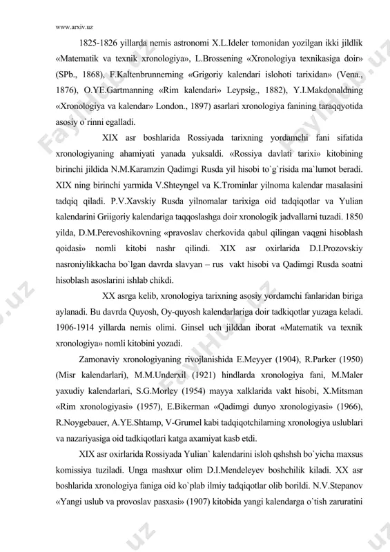 oslarini ishlab chikdi. xx asrga kelib, xronologiya tarixning asosiy yordamchi fanlaridan biriga aylanadi. bu davrda quyosh, oy-quyosh kalendarlariga doir tadkiqotlar yuzaga keladi. 1906-1914 yillarda nemis olimi. ginsel uch jilddan iborat «matematik va texnik xronologiya» nomli kitobini yozadi. zamonaviy xronologiyaning rivojlanishida e.meyyer (1904), r.parker (1950) (misr kalendarlari), m.m.underxil (1921) hindlarda xronologiya fani, m.maler yaxudiy kalendarlari, s.g.morley (1954) mayya xalklarida vakt hisobi, x.mitsman «rim xronologiyasi» (1957), e.bikerman «qadimgi dunyo xronologiyasi» (1966), r.noygebauer, a.ye.shtamp, v-grumel kabi tadqiqotchilarning xronologiya uslublari va nazariyasiga oid tadkiqotlari katga axamiyat kasb etdi. xix asr oxirlarida rossiyada yulian` kalendarini isloh qshshsh bo`yicha maxsus komissiya tuziladi. unga mashxur olim d.i.mendeleyev boshchilik kiladi. xx asr boshlarida xronologiya faniga oid ko`plab ilmiy tadqiqotlar olib borildi. n.v.stepanov «yangi uslub va provoslav pasxasi» (1907) kitobida yangi kalendarga o`tish zaruratini takidlaydi. olim tomonidan 1909-1915 yillarda rus solnomalari kalendari, qadimgi rus yil hisobi, mart va sentabr ultramart uslublari o`rganiladi va tadqiqotlar jamlanib, 1917 yilda «kalendar-xronologiya malumotnomasi» …