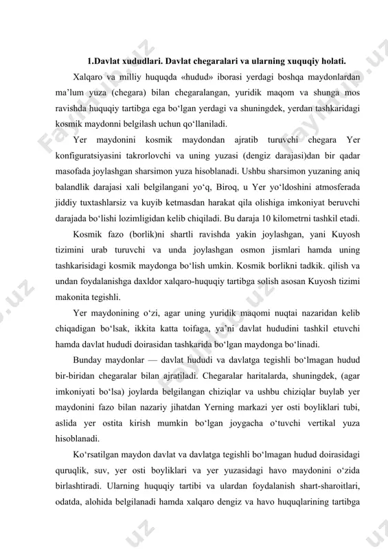 ziqlar va ushbu chiziqlar buylab yer maydonini fazo bilan nazariy jihatdan yerning markazi yer osti boyliklari tubi, aslida yer ostita kirish mumkin bo‘lgan joygacha o‘tuvchi vertikal yuza hisoblanadi. ko‘rsatilgan maydon davlat va davlatga tegishli bo‘lmagan hudud doirasidagi quruqlik, suv, yer osti boyliklari va yer yuzasidagi havo maydonini o‘zida birlashtiradi. ularning huquqiy tartibi va ulardan foydalanish shart-sharoitlari, odatda, alohida belgilanadi hamda xalqaro dengiz va havo huquqlarining tartibga solish predmetini tashkil qiladi. demak, xalqaro huquqda hudud tushunchasi ostida yer sharining turli maydonlari tushuniladi. bular: quruqlik va suv yuzasi, tabiiy zaxiralar va havo bo‘shlig‘i hamda kosmik maydon va fazodagi osmon jismlari. xalqaro huquqda barcha hududlar o‘z huquqiy makrmining asosiy turlariga qarab uch guruhga: · birinchidan, davlat hududlari; · ikkinchidan, xalqaro rejimga ega bo‘lgan hududlar; · uchinchidan, aralash rejimdagi hududlarga bo‘linadi. davlat hududi deb, ma’lum milliy davlatning suvereniteti ostida bo‘lgan hududlar tushuniladi. bir tomondan, ushbu hududning davlatga tegishliligi va ikkinchidan, mazkur hududda ushbu davlatning …