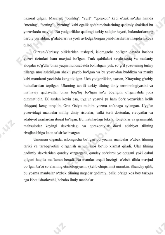 pilgan. ularning tahlili turkiy tilning diniy terminologiyasini va maʼnaviy qadriyatlar bilan bogʻliq boʻlgan soʻz boyligini oʻrganishda juda qimmatlidir. ix asrdan keyin esa, uygʻur yozuvi (u ham soʻz yozuvidan kelib chiqqan) keng tarqalib, orta osiyo muhim yozma anʼanaga aylangan. uygʻur yozuvidagi manbalar milliy diniy risolalar, balki turli dostonlar, rivoyatlar va adabiyot asarlardan iborat boʻlgan. bu matnlardagi leksik, fonetiklar va grammatik mahsulotlar keyingi davrlardagi va qoraxoniylar davri adabiyot tilining rivojlanishiga katta taʼsir koʻrsatgan. umuman olganda, islomgacha boʻlgan bu yozma manbalar oʻzbek tilining tarixi va taraqqiyotini oʻrganish uchun asos boʻlib xizmat qiladi. ular tilning qadimiy davrlaridan qanday oʻzgargani, qanday soʻzlarni yoʻqotgani yoki qabul qilgani haqida maʼlumot beradi. bu matnlar orqali hozirgiʻ oʻzbek tilida mavjud boʻlgan baʼzi soʻzlarning etimologiyasini (kelib chiqishini) mumkin. shunday qilib, bu yozma manbalar oʻzbek tilining naqadar qadimiy, balki oʻziga xos boy tarixga ega isbot isbotlovchi, bebaho ilmiy manbalar.