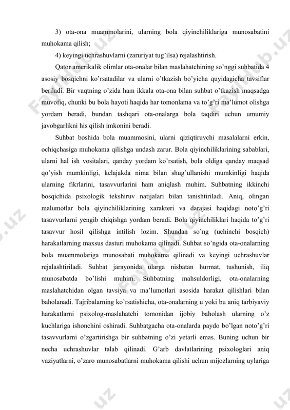 ati muhokama qilinadi va keyingi uchrashuvlar rejalashtiriladi. suhbat jarayonida ularga nisbatan hurmat, tushunish, iliq munosabatda bo’lishi muhim. suhbatning mahsuldorligi, ota-onalarning maslahatchidan olgan tavsiya va ma’lumotlari asosida harakat qilishlari bilan baholanadi. tajribalarning ko’rsatishicha, ota-onalarning u yoki bu aniq tarbiyaviy harakatlarni psixolog-maslahatchi tomonidan ijobiy baholash ularning o’z kuchlariga ishonchini oshiradi. suhbatgacha ota-onalarda paydo bo’lgan noto’g’ri tasavvurlarni o’zgartirishga bir suhbatning o’zi yetarli emas. buning uchun bir necha uchrashuvlar talab qilinadi. g’arb davlatlarining psixologlari aniq vaziyatlarni, o’zaro munosabatlarni muhokama qilishi uchun mijozlarning uylariga borib maslahat beradilar. shu bilan birga ota-onalar bilan mashg’ulotlarning har xil guruhiy turlari ko’proq qo’llaniladi. u yoki bu kamchiliklari bor bola, bolaligicha qolishini, uning yoshidagi barcha bolalar singari ehtiyojlarga egaligini ota-onalarga tushuntirish juda muhimdir. bu yerda noto’g’ri tarbiyaning turli shakllari juda zararlidir. bu bilan bog’liq ravishda maslahat berish amaliyotida har bir muammo bo’yicha taraqqiyot jarayoni yosh davriga mosligi, uning yetakchi faoliyati va boshqalar haqidagi masalani muhokama qilish zarur. mavjud qiyinchiliklarni yengishga …