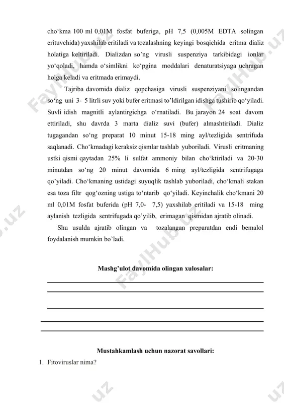 15-18 ming ayl/tezligida sentrifuda saqlanadi. cho‘kmadagi keraksiz qismlar tashlab yuboriladi. virusli eritmaning ustki qismi qaytadan 25% li sulfat ammoniy bilan cho‘ktiriladi va 20-30 minutdan so‘ng 20 minut davomida 6 ming ayl/tezligida sentrifugaga qo’yiladi. cho‘kmaning ustidagi suyuqlik tashlab yuboriladi, cho‘kmali stakan esa toza filtr qog‘ozning ustiga to‘ntarib qo‘yiladi. keyinchalik cho‘kmani 20 ml 0,01m fosfat buferida (ph 7,0- 7,5) yaxshilab eritiladi va 15-18 ming aylanish tezligida sentrifugada qo’yilib, erimagan qismidan ajratib olinadi. shu usulda ajratib olingan va tozalangan preparatdan endi bemalol foydalanish mumkin bo’ladi. mashg’ulot davomida olingan xulosalar: mustahkamlash uchun nazorat savollari: 1. fitoviruslar nima? 2. fitoviruslarni qanday ajratib olinadi? 3. fitoviruslarni ajratish bosqichlarini izohlang? 4. fitoviruslarga qarshi kurash choralari ? 5. virusga chalingan o’simlik belgilari haqida ma’lumot bering ? laboratoriya mashg’uloti yuzasidan topshiriq va vazifalar: adabiyotlar: 1. мирзарахметова д.т. основы биологической специфичности. услубий қўлланма. тошкент: узму. 2006. 112с. 2. davronov q. biotexnologiya: ilmiy va amaliy uslubiy asoslar.toshkent 2008 yil.504 bet. 3. …