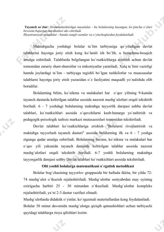 maktabga tayyorgarlik darajasi ushbу davlat talablari ko`rsatkichlari asosida tekshiriladi. olti yoshli bolalarga matematikani o`rgatish metodikasi bolalar bog`chasining tayyorlov gruppasida bir haftada ikkita, bir yilda 72-74 mashg`ulot o`tkazish rejalashtiriladi. mashg`ulotlar sentyabrdan may oyining oxirigacha harbiri 25 - 30 minutdan o`tkaziladi. mashg`ulotlar kompleks rejalashtiriladi, ya`ni 2-3 dastur vazifasi olinadi. mashg`ulotlarda didaktik o`yinlar, ko`rgazmali materiallardan keng foydalaniladi. bolalar 30 minut davomida mashg`ulotga qiziqib qatnashishlari uchun tarbiyachi quyidagi talablarga rioya qilishlari lozim: 1. dastur materialini yaxshi o`zlashtirib olish. 2. puxta material (namoyish qiluvchi va tarqatma) tayyorlashi. 3. butun mashg`ulot davomida bolalarning qiziqishini "ushlab turishga" e`tibor berish. 4. bolalar faoliyatini o`zgartirib turishga e`tibor berish. 5. mashg`ulot o`rtasida fizkul`t minutka yoki harakatli o`yinlar o`tkazishni rejalashtirish. 6. mashg`ulotda bolalarning mustaqil xulosa chiqarishlariga erishish. 7. bolalarning xilma - xil javoblarini rag`batlantirish. 8. to`g`ri javoblarga bolalarning diqqatini qaratib, butun gruppa bolalari kerakli materialni o`zlashtirshlariga yordam berish. 9. har bir bolaning mashg`ulotda mustaqil ishlashiga erishish. dastur materialini mashg`ulotlarga taqsimlashda bolalarning …