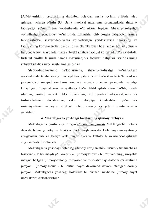 ning komponentlari bir-biri bilan chambarchas bog‘langan bo‘ladi, chunki bu yondashuv jarayonida shaxs subyekt sifatida faoliyat ko‘rsatadi. o‘z navbatida, turli xil omillar ta’sirida hamda shaxsning o‘z faoliyati natijalari ta’sirida uning subyekt sifatida rivojlanishi amalga oshadi. sh.shodmonovaning ta’kidlashicha, shaxsiy-faoliyatga yo‘naltirilgan yondashuvda talabalarning mustaqil faoliyatiga ta’sir ko‘rsatuvchi ta’lim-tarbiya jarayonidagi mavjud omillarni aniqlash asosida mazkur jarayonda vujudga kelayotgan o‘zgarishlarni vaziyatlarga ko‘ra tahlil qilish zarur bo‘lib, bunda ularning mustaqil va erkin fikr bildirishlari, hech qanday hadiksirashlarsiz o‘z tushunchalarini ifodalashlari, erkin muloqotga kirishishlari, ya’ni o‘z imkoniyatlarini namoyon etishlari uchun zaruriy va yetarli shart-sharoitlar yaratiladi. 4. maktabgacha yoshdagi bolalarning ijtimoiy tarbiyasi. maktabgacha yoshi eng qizg'in ijtimoiy rivojlanish. maktabgacha bolalik davrida bolaning nutqi va tafakkuri faol rivojlanmoqda. bolaning shaxsiyatining rivojlanishi turli xil faoliyatlarda tengdoshlari va kattalar bilan muloqot qilishda eng samarali hisoblanadi. maktabgacha yoshdagi bolaning ijtimoiy rivojlanishini umumiy tushunchasiz tasavvur etib bo'lmaydi ijtimoiylashuv. ijtimoiylashuv - bu o'quvchining jamiyatda mavjud bo'lgan ijtimoiy-axloqiy me'yorlar va xulq-atvor qoidalarini o'zlashtirish jarayoni. ijtimoiylashuv …