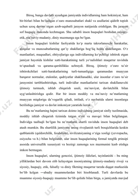 ha, osiyocha va h.) bilan belgilanib, ular inson huquqlarining formal tenglik prinsipi asosida universallik xususiyati va hozirgi zamonga xos mazmunini kasb etishga imkon bermagan. inson huquqlari, ularning genezisi, ijtimoiy ildizlari, tayinlanishi - bu ming yilliklardan beri davom etib kelayotgan insoniyatning ijtimoiy-madaniy rivoji va siyosiy, huquqiy, etik, falsafiy va diniy fikrning muqarrar tarzda diqqat markazida bo‘lib kelgan ―abadiy muammolardan biri hisoblanadi. turli davrlarda bu muammo siyosiy-huquqiy muammo bo‘lib qolishi bilan birga, u jamiyatda mavjud huquq va burchlarni sinfiy cheklovli taqsimlashni asoslantirishda va himoya qilishda manfaatdor bo‘lgan hokimiyat tepasida turgan sinflarning ijtimoiy pozitsiyasiga, ijtimoiy taraqqiyotning tarixiy bosqichiga bog‘liq holda goh diniy, goh etik, goh falsafiy mazmun kasb etgan. inson huquqlari - ko‘p qirrali, ko‘p o‘lchovli voqelik. bu muayyan darajada inson huquqlari o‘z ifodasini topgan huquqiy normalar genezisi bilan bog‘liq. inson huquqlarini g‘oyaviy ta’limot jihatidan asoslantirish -bu davlat hokimiyatining xohishi va o‘zboshimchaligiga bog‘liq bo‘lmagan insonning tabiiy, tug‘ma huquqlari haqidagi ta’limotdir; davlat hokimiyatining maqsadi …