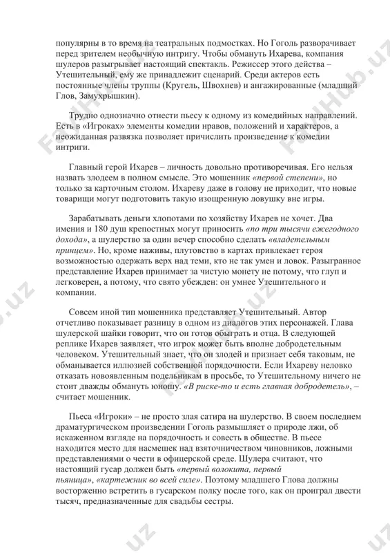 ки» традиционна по форме и оригинальна по содержанию. темы обманутого мошенника и карточной игры были очень популярны в то время на театральных подмостках. но гоголь разворачивает перед зрителем необычную интригу. чтобы обмануть ихарева, компания шулеров разыгрывает настоящий спектакль. режиссер этого действа – утешительный, ему же принадлежит сценарий. среди актеров есть постоянные члены труппы (кругель, швохнев) и ангажированные (младший глов, замухрышкин). трудно однозначно отнести пьесу к одному из комедийных направлений. есть в «игроках» элементы комедии нравов, положений и характеров, а неожиданная развязка позволяет причислить произведение к комедии интриги. главный герой ихарев – личность довольно противоречивая. его нельзя назвать злодеем в полном смысле. это мошенник «первой степени», но только за карточным столом. ихареву даже в голову не приходит, что новые товарищи могут подготовить такую изощренную ловушку вне игры. зарабатывать деньги хлопотами по хозяйству ихарев не хочет. два имения и 180 душ крепостных могут приносить «по три тысячи ежегодного дохода», а шулерство за …
