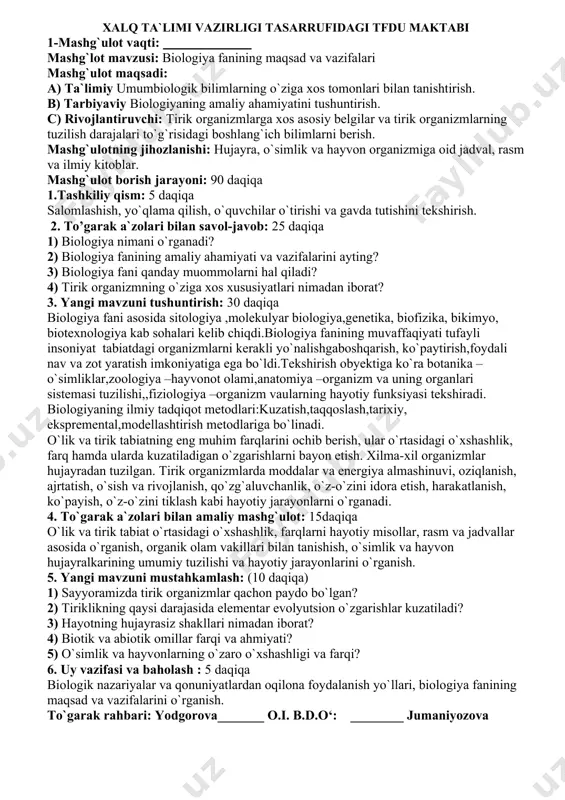 quvchilar o`tirishi va gavda tutishini tekshirish. 2. to’garak a`zolari bilan savol-javob: 25 daqiqa 1) biologiya nimani o`rganadi? 2) biologiya fanining amaliy ahamiyati va vazifalarini ayting? 3) biologiya fani qanday muommolarni hal qiladi? 4) tirik organizmning o`ziga xos xususiyatlari nimadan iborat? 3. yangi mavzuni tushuntirish: 30 daqiqa biologiya fani asosida sitologiya ,molekulyar biologiya,genetika, biofizika, bikimyo, biotexnologiya kab sohalari kelib chiqdi.biologiya fanining muvaffaqiyati tufayli insoniyat tabiatdagi organizmlarni kerakli yo`nalishgaboshqarish, ko`paytirish,foydali nav va zot yaratish imkoniyatiga ega bo`ldi.tekshirish obyektiga ko`ra botanika –o`simliklar,zoologiya –hayvonot olami,anatomiya –organizm va uning organlari sistemasi tuzilishi,,fiziologiya –organizm vaularning hayotiy funksiyasi tekshiradi. biologiyaning ilmiy tadqiqot metodlari:kuzatish,taqqoslash,tarixiy, ekspremental,modellashtirish metodlariga bo`linadi. o`lik va tirik tabiatning eng muhim farqlarini ochib berish, ular o`rtasidagi o`xshashlik, farq hamda ularda kuzatiladigan o`zgarishlarni bayon etish. xilma-xil organizmlar hujayradan tuzilgan. tirik organizmlarda moddalar va energiya almashinuvi, oziqlanish, ajrtatish, o`sish va rivojlanish, qo`zg`aluvchanlik, o`z-o`zini idora etish, harakatlanish, ko`payish, o`z-o`zini tiklash kabi hayotiy jarayonlarni o`rganadi. 4. to`garak a`zolari bilan amaliy …