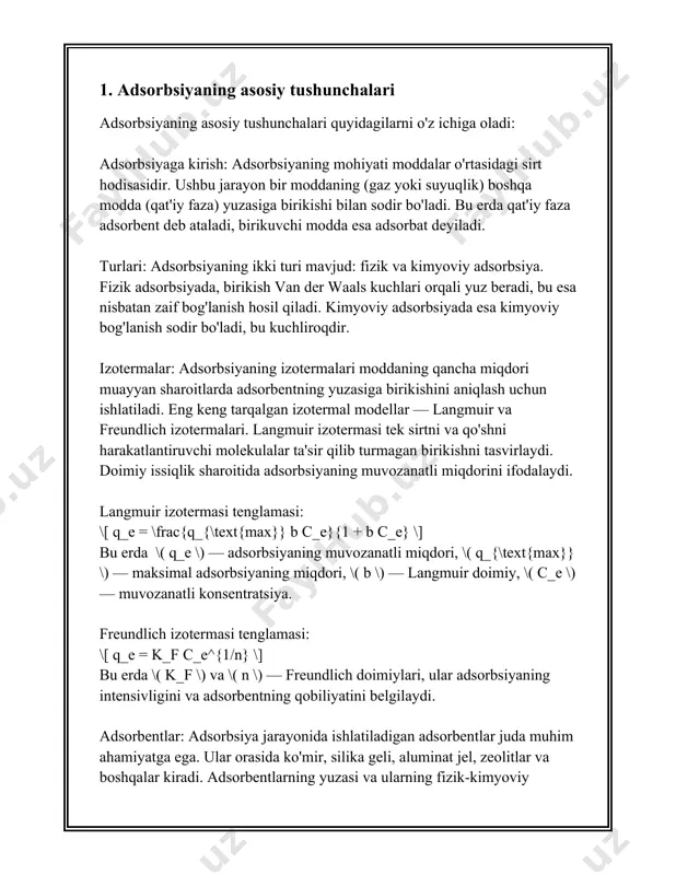 lar turli amaliy ilovalarda, masalan, katalizatorlar, suvni tozalash, gazlarni ajratish va biotexnologiya sohalarida keng qo'llaniladi. adsorbsiya jarayoni ikki xil usul bilan o'tishi mumkin: fizika adsorbsiya va kimyoviy adsorbsiya (xemisorbsiy). fizika adsorbsiya odatda van der vaals kuchlari ta'sirida yuzaga keladi va u nisbatan zaif bog'lanishdir, shuning uchun bu jarayon haddan ortiq past temperaturada va yuqori bosimda samarali amal qilishi mumkin. kimyoviy adsorbsiya esa, adsorbat va adsorbent o'rtasida kimyoviy bog'lar hosil bo'lishi bilan xarakterlanadi, bu jarayon nisbatan yuqori energiyaga ega va odatda katalizatorlarning ishlashida muhimdir. adsorbsiya jarayonida muhim o'lchamlardan biri bu adsorbsiyaning izoterma tenglamasidir, qaysi adsorbsiya sig'imi va bosim yoki konsentratsiya o'rtasidagi bog'liqlikni tasvirlaydi. eng mashhur izoterma modellari langmuir va freundlich modellaridir. langmuir izoterma bir qatlamli adsorbsiya jarayonlarini tavsiflashda ishlatiladi va quyidagi tenglama bilan ifodalanadi: \[ q_e = \frac{q_m k_l c_e}{1 + k_l c_e} \] bu yerda \( q_e \) – adsorblangan modda miqdori, \( q_m \) – adsorbent yuzasidagi maksimal adsorbsiyada …