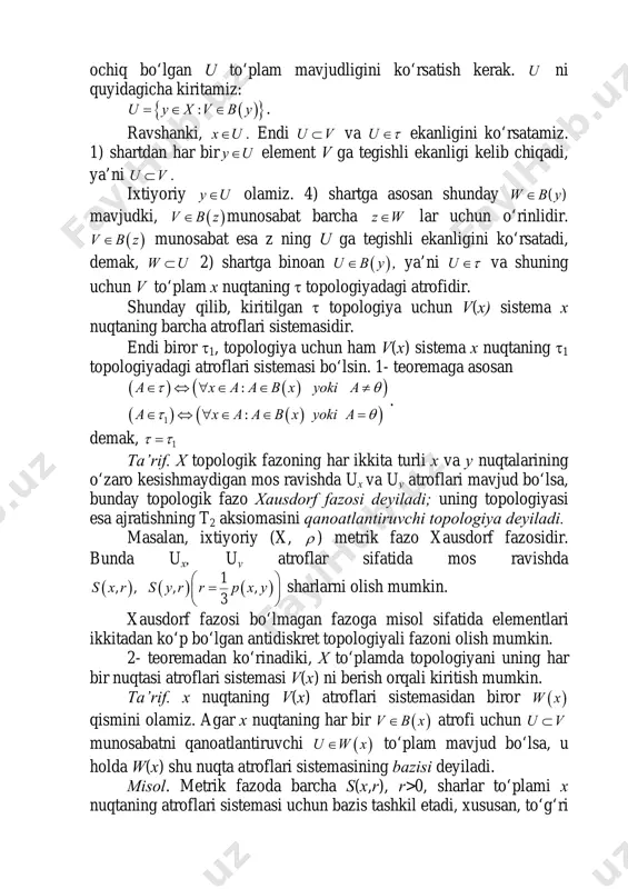 riy y u∈ olamiz. 4) shartga asosan shunday ( )w b y∈ mavjudki, ( )v b z∈ munosabat barcha z w∈ lar uchun o‘rinlidir. ( )v b z∈ munosabat esa z ning u ga tegishli ekanligini ko‘rsatadi, demak, w u⊂ 2) shartga binoan ( )u b y∈ , ya’ni u τ∈ va shuning uchun v to‘plam x nuqtaning τ topologiyadagi atrofidir. shunday qilib, kiritilgan τ topologiya uchun v(x) sistema x nuqtaning barcha atroflari sistemasidir. endi biror τ1, topologiya uchun ham v(x) sistema x nuqtaning τ1 topologiyadagi atroflari sistemasi bo‘lsin. 1- teoremaga asosan ( ) ( )( ) ( ) ( )( )1 : : a x a a b x уоki a a x a a b x уоki a τ θ τ θ ∈ ⇔ ∀ ∈ ∈ ≠ ∈ ⇔ ∀ ∈ ∈ = . demak, 1τ τ= ta’rif. x topologik fazoning har ikkita turli x va y …