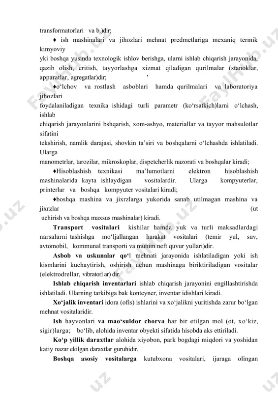 ansformatorlari va b.)dir; ♦ ish mashinalari va jihozlari mehnat predmetlariga mexaniq termik kimyoviy yki boshqa yusinda texnologik ishlov berishga, ularni ishlab chiqarish jarayonida, qazib olish, eritish, tayyorlashga xizmat qiladigan qurilmalar (stanoklar, apparatlar, agregatlar)dir; ' ♦o‘lchov va rostlash asboblari hamda qurilmalari va laboratoriya jihozlari foydalaniladigan texnika ishidagi turli parametr (ko‘rsatkich)larni o‘lchash, ishlab chiqarish jarayonlarini bshqarish, xom-ashyo, materiallar va tayyor mahsulotlar sifatini tekshirish, namlik darajasi, shovkin ta’siri va boshqalarni o‘lchashda ishlatiladi. ularga manometrlar, tarozilar, mikroskoplar, dispetcherlik nazorati va boshqalar kiradi; ♦hisoblashish texnikasi ma’lumotlarni elektron hisoblashish mashinalarida kayta ishlaydigan vositalardir. ularga kompyuterlar, printerlar va boshqa kompyuter vositalari kiradi; ♦boshqa mashina va jixrzlarga yukorida sanab utilmagan mashina va jixrzlar (ut uchirish va boshqa maxsus mashinalar) kiradi. transport vositalari kishilar hamda yuk va turli maksadlardagi narsalarni tashishga mo‘ljallangan harakat vositalari (temir yul, suv, avtomobil, kommunal transporti va muhim neft quvur yullari)dir. asbob va uskunalar qo‘l mehnati jarayonida ishlatiladigan yoki ish kismlarini kuchaytirish, oshirish uchun mashinaga …