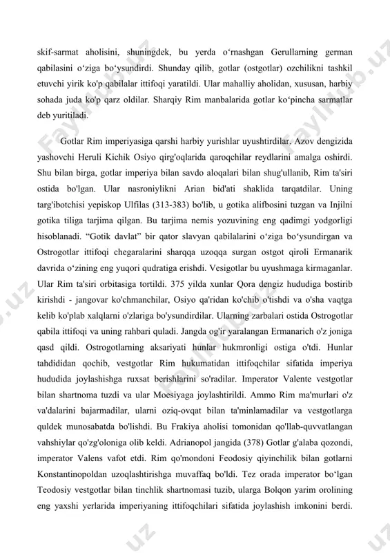 (ostgotlar) ozchilikni tashkil etuvchi yirik ko'p qabilalar ittifoqi yaratildi. ular mahalliy aholidan, xususan, harbiy sohada juda ko'p qarz oldilar. sharqiy rim manbalarida gotlar koʻpincha sarmatlar deb yuritiladi. gotlar rim imperiyasiga qarshi harbiy yurishlar uyushtirdilar. azov dengizida yashovchi heruli kichik osiyo qirg'oqlarida qaroqchilar reydlarini amalga oshirdi. shu bilan birga, gotlar imperiya bilan savdo aloqalari bilan shug'ullanib, rim ta'siri ostida bo'lgan. ular nasroniylikni arian bid'ati shaklida tarqatdilar. uning targ'ibotchisi yepiskop ulfilas (313-383) bo'lib, u gotika alifbosini tuzgan va injilni gotika tiliga tarjima qilgan. bu tarjima nemis yozuvining eng qadimgi yodgorligi hisoblanadi. “gotik davlat” bir qator slavyan qabilalarini oʻziga boʻysundirgan va ostrogotlar ittifoqi chegaralarini sharqqa uzoqqa surgan ostgot qiroli ermanarik davrida oʻzining eng yuqori qudratiga erishdi. vesigotlar bu uyushmaga kirmaganlar. ular rim ta'siri orbitasiga tortildi. 375 yilda xunlar qora dengiz hududiga bostirib kirishdi - jangovar ko'chmanchilar, osiyo qa'ridan ko'chib o'tishdi va o'sha vaqtga kelib ko'plab xalqlarni o'zlariga bo'ysundirdilar. ularning zarbalari ostida ostrogotlar qabila …