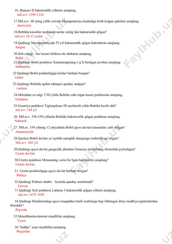 n? mil.avv 16-12 asrlar 19.qadimgi mesopotamiyada 55 yil hukmronlik qilgan hukmdorni aniqlang. sargon 20.iloh eshigi - ma’nosini bildiruvchi shaharni aniqlang. bobil 21.qadimgi bobil podshosi xammurapining o’g’li berilgan javobni aniqlang. samsuilun 22.qadimgi bobil podsholigiga kimlar barham bergan? xettlar 23.qadimgi bobilda qullar tabaqasi qanday atalgan? vardum 24.miloddan avvalgi 1742-yilda bobilni zabt etgan kassit podshosini aniqlang. gandasn 25.ossuriya podshosi tiglataplasar iii nechinchi yilda bobilni bosib oldi? mil.avv 744 yil 26. mil.avv. 556-539-yillarda bobilda hukmronlik qilgan podshoni aniqlang. nabonid 27. mil.av. 539 yilning 12 oktyabrda bobil qaysi davlat tomonidan zabt etilgan? ahamoniylar 28.qachon bobil davlati yo’qotilib satraplik darajasiga tushirilib qo’yilgan? mil.avv 482 yil 29.qadimgi qaysi davlat geografik jihatdan ossuriya davlatining shimolida joylashgan? urartu davlati 30.urartu podshosi menuaning vorisi bo’lgan hukmdorni aniqlang? urartu davlati 31. urartu podsholigiga qaysi davlat barham bergan? midiya 32.qadimgi eribuni shahri – hozirda qanday nomlanadi? erevan 33.qadimgi xett podshosi labarne i hukmronlik qilgan yillarni aniqlang. mil.avv 1675 1650 34.qadimgi hindistondagi qaysi …