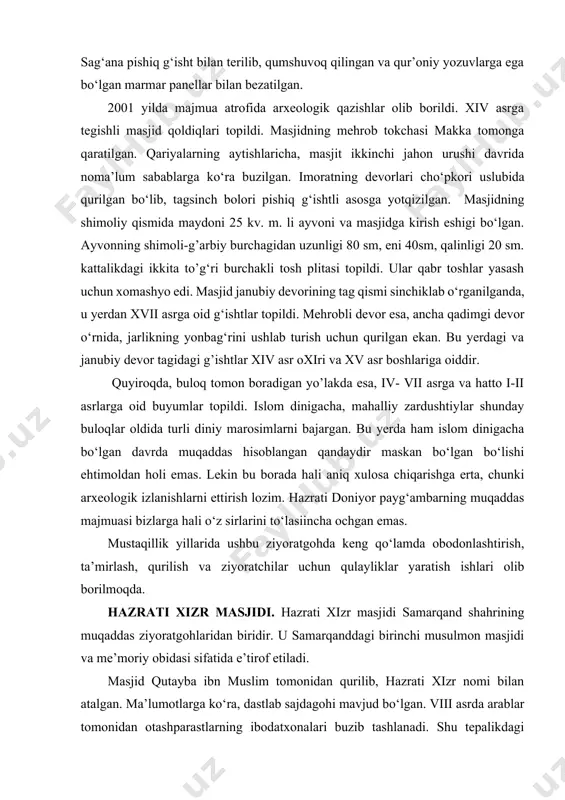 ali aniq xulosa chiqarishga erta, chunki arxeologik izlanishlarni ettirish lozim. hazrati doniyor payg‘ambarning muqaddas majmuasi bizlarga hali o‘z sirlarini to‘lasiincha ochgan emas. mustaqillik yillarida ushbu ziyoratgohda keng qo‘lamda obodonlashtirish, ta’mirlash, qurilish va ziyoratchilar uchun qulayliklar yaratish ishlari olib borilmoqda. hazrati xizr masjidi. hazrati xizr masjidi samarqand shahrining muqaddas ziyoratgohlaridan biridir. u samarqanddagi birinchi musulmon masjidi va me’moriy obidasi sifatida e’tirof etiladi. masjid qutayba ibn muslim tomonidan qurilib, hazrati xizr nomi bilan atalgan. ma’lumotlarga ko‘ra, dastlab sajdagohi mavjud bo‘lgan. viii asrda arablar tomonidan otashparastlarning ibodatxonalari buzib tashlanadi. shu tepalikdagi ibodatxona o‘rniga qutayba ibn muslim tomonidan birinchi masjid binosi quriladi va hazrati xizr nomi bilan ataladi. hoja doniyor, qusam ibn abbos va hazrati xizr ziyoratgohlari aslida bitta majmua bo‘lgan. masjidga kiraverishdagi marmar toshda ko‘rsatilgan “1854 yil” yozuvi uning buxoro amiri amir muzaffarxon tomonidan tiklanganligiga ishoradir. 1899 yilda masjidning ayvon va darvozaxona qismi qayta qurilgan. darvoza yuzasiga yozilgan hijriy 1336 yil (melodiy 1916-1917 …