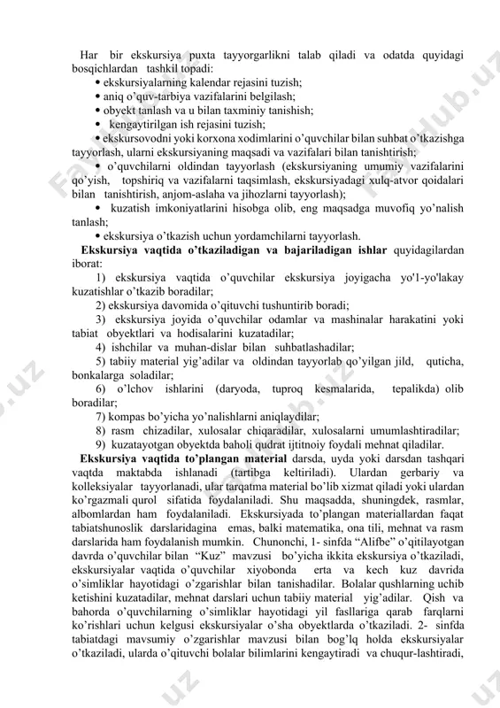 ’laklarini yelimlaydilar, jadval to’ldiradilar, rasmini chizadilar). bu o’qitishning eng yuqori ko’rgazmalilikka va o’quvchilarning ijodiy mustaqilligiga asoslangan maxsus shaklidir. dasturning deyarli har bir mavzusi bo’yicha ekskursiyalar mo’ljallangan. vatanimizning tabiiy sharoiti ular sonini ancha ko’paytirishga imkon beradi. ekskursiya o’quv-taibiya ishlarining juda murakkab va qiyin shakli hamda bilimlarni bayon qilishning xilma-xil metodlarini nazarda tutuvchi eng samarali o’qitish shakllaridan biridir. ekskursiyaning kalendar ish rejasi o’quv yilining boshida bir yil uchun choraklar bo’yicha mahalliy sharoit hisobga olingan holda tuziladi. har bir ekskursiya puxta tayyorgarlikni talab qiladi va odatda quyidagi bosqichlardan tashkil topadi: ekskursiyalarning kalendar rejasini tuzish; aniq o’quv-tarbiya vazifalarini belgilash; obyekt tanlash va u bilan taxminiy tanishish; kengaytirilgan ish rejasini tuzish; ekskursovodni yoki korxona xodimlarini o’quvchilar bilan suhbat o’tkazishga tayyorlash, ularni ekskursiyaning maqsadi va vazifalari bilan tanishtirish; o’quvchilarni oldindan tayyorlash (ekskursiyaning umumiy vazifalarini qo’yish, topshiriq va vazifalarni taqsimlash, ekskursiyadagi xulq-atvor qoidalari bilan tanishtirish, anjom-aslaha va jihozlarni tayyorlash); kuzatish imkoniyatlarini hisobga olib, eng maqsadga muvofiq yo’nalish …