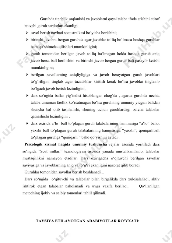 agar javoblar to‘liq bo‘lmasa boshqa guruhlar ham qo‘shimcha qilishlari mumkinligini; · guruh tomonidan berilgan javob to‘liq bo‘lmagan holda boshqa guruh aniq javob bersa ball berilishini va birinchi javob bergan guruh bali pasayib ketishi mumkinligini; · berilgan savollarning aniqliyligiga va javob berayotgan guruh javoblari to‘g‘riligini tinglab ,agar tuzatishlar kiritish kerak bo‘lsa javoblar tinglanib bo‘lgach javob berish lozimligini; · dars so‘ngida ballar yig‘indisi hisoblangan chog‘da , agarda guruhda nechta talaba umuman faollik ko‘rsatmagan bo‘lsa guruhning umumiy yiqgan balidan shuncha bal olib tashlanishi, shuning uchun guruhlardagi barcha talabalar qatnashishi lozimligini ; · dars oxirida a‘lo ball to‘plagan guruh talabalarining hammasiga “a‘lo” baho, yaxshi ball to‘plagan guruh talabalarining hammasiga “yaxshi”, qoniqarliball to‘plagan guruhga “qoniqarli ” baho qo‘yishini aytadi . psixologik xizmat haqida umumiy tushuncha rejalar asosida yoritiladi dars so‘ngida “soat millari” texnologiyasi asosida yanada mustahkamlanib, talabalar mustaqillikni namayon etadilar. dars oxirigacha o‘qituvchi berilgan savollar saviyasiga va javoblarning aniq va to‘g‘ri ekanligini nazorat qilib boradi. …