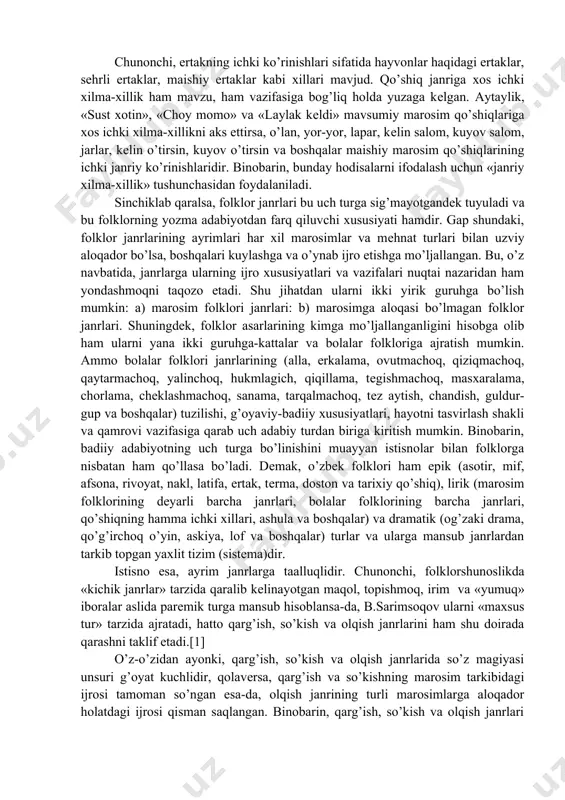 tdan ularni ikki yirik guruhga bo’lish mumkin: a) marosim folklori janrlari: b) marosimga aloqasi bo’lmagan folklor janrlari. shuningdek, folklor asarlarining kimga mo’ljallanganligini hisobga olib ham ularni yana ikki guruhga-kattalar va bolalar folkloriga ajratish mumkin. ammo bolalar folklori janrlarining (alla, erkalama, ovutmachoq, qiziqmachoq, qaytarmachoq, yalinchoq, hukmlagich, qiqillama, tеgishmachoq, masxaralama, chorlama, chеklashmachoq, sanama, tarqalmachoq, tеz aytish, chandish, guldur-gup va boshqalar) tuzilishi, g’oyaviy-badiiy xususiyatlari, hayotni tasvirlash shakli va qamrovi vazifasiga qarab uch adabiy turdan biriga kiritish mumkin. binobarin, badiiy adabiyotning uch turga bo’linishini muayyan istisnolar bilan folklorga nisbatan ham qo’llasa bo’ladi. dеmak, o’zbеk folklori ham epik (asotir, mif, afsona, rivoyat, nakl, latifa, ertak, tеrma, doston va tarixiy qo’shiq), lirik (marosim folklorining dеyarli barcha janrlari, bolalar folklorining barcha janrlari, qo’shiqning hamma ichki xillari, ashula va boshqalar) va dramatik (og’zaki drama, qo’g’irchoq o’yin, askiya, lof va boshqalar) turlar va ularga mansub janrlardan tarkib topgan yaxlit tizim (sistеma)dir. istisno esa, ayrim janrlarga taalluqlidir. chunonchi, folklorshunoslikda «kichik …